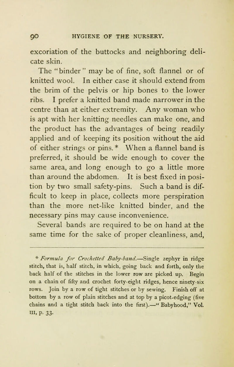excoriation of the buttocks and neighboring deli- cate skin. The binder may be of fine, soft flannel or of knitted wool. In either case it should extend from the brim of the pelvis or hip bones to the lower ribs. I prefer a knitted band made narrower in the centre than at either extremity. Any woman who is apt with her knitting needles can make one, and the product has the advantages of being readily applied and of keeping its position without the aid of either strings or pins.* When a flannel band is preferred, it should be wide enough to cover the same area, and long enough to go a little more than around the abdomen. It is best fixed in posi- tion by two small safety-pins. Such a band is dif- ficult to keep in place, collects more perspiration than the more net-like knitted binder, and the necessary pins may cause inconvenience. Several bands are required to be on hand at the same time for the sake of proper cleanliness, and, * Formula for Crocketted Baby-band.—Single zephyr in ridge stitch, that is, half stitch, in which, going back and forth, only the back half of the stitches in the lower row are picked up. Begin on a chain of fifty and crochet forty-eight ridges, hence ninety-six rows. Join by a row of tight stitches or by sewing. Finish off at bottom by a row of plain stitches and at top by a picot-edging (five chains and a tight stitch back into the first).— Babyhood, Vol. HI, p. 33-
