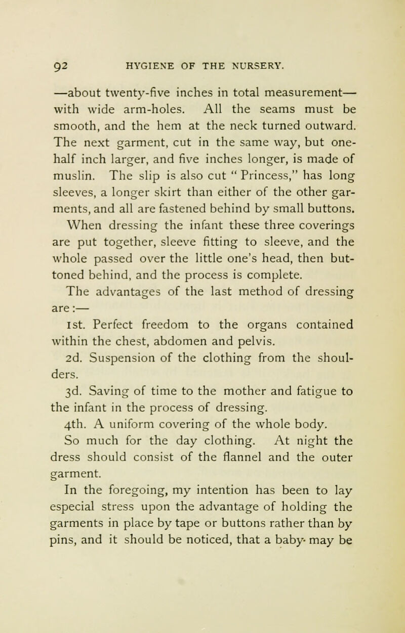 —about twenty-five inches in total measurement— with wide arm-holes. All the seams must be smooth, and the hem at the neck turned outward. The next garment, cut in the same way, but one- half inch larger, and five inches longer, is made of muslin. The slip is also cut  Princess, has long sleeves, a longer skirt than either of the other gar- ments, and all are fastened behind by small buttons. When dressing the infant these three coverings are put together, sleeve fitting to sleeve, and the whole passed over the little one's head, then but- toned behind, and the process is complete. The advantages of the last method of dressing are:— 1st. Perfect freedom to the organs contained within the chest, abdomen and pelvis. 2d. Suspension of the clothing from the shoul- ders. 3d. Saving of time to the mother and fatigue to the infant in the process of dressing. 4th. A uniform covering of the whole body. So much for the day clothing. At night the dress should consist of the flannel and the outer garment. In the foregoing, my intention has been to lay especial stress upon the advantage of holding the garments in place by tape or buttons rather than by pins, and it should be noticed, that a baby may be