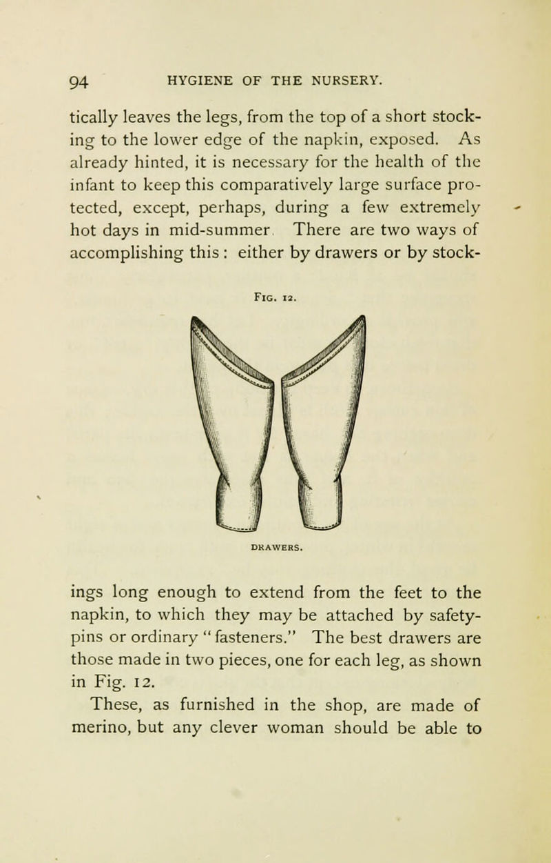 tically leaves the legs, from the top of a short stock- ing to the lower edge of the napkin, exposed. As already hinted, it is necessary for the health of the infant to keep this comparatively large surface pro- tected, except, perhaps, during a few extremely hot days in mid-summer There are two ways of accomplishing this : either by drawers or by stock- FlG. 13. ings long enough to extend from the feet to the napkin, to which they may be attached by safety- pins or ordinary fasteners. The best drawers are those made in two pieces, one for each leg, as shown in Fig. 12. These, as furnished in the shop, are made of merino, but any clever woman should be able to