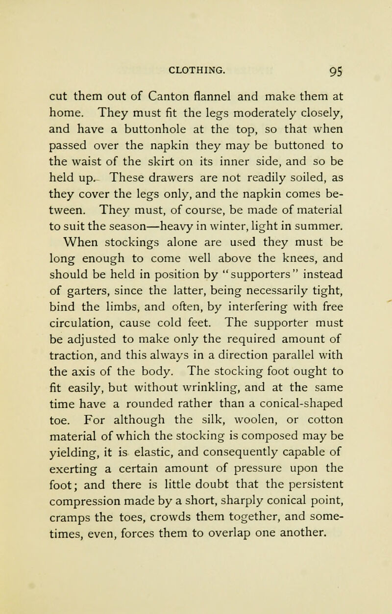cut them out of Canton flannel and make them at home. They must fit the legs moderately closely, and have a buttonhole at the top, so that when passed over the napkin they may be buttoned to the waist of the skirt on its inner side, and so be held up.- These drawers are not readily soiled, as they cover the legs only, and the napkin comes be- tween. They must, of course, be made of material to suit the season—heavy in winter, light in summer. When stockings alone are used they must be long enough to come well above the knees, and should be held in position by supporters instead of garters, since the latter, being necessarily tight, bind the limbs, and often, by interfering with free circulation, cause cold feet. The supporter must be adjusted to make only the required amount of traction, and this always in a direction parallel with the axis of the body. The stocking foot ought to fit easily, but without wrinkling, and at the same time have a rounded rather than a conical-shaped toe. For although the silk, woolen, or cotton material of which the stocking is composed may be yielding, it is elastic, and consequently capable of exerting a certain amount of pressure upon the foot; and there is little doubt that the persistent compression made by a short, sharply conical point, cramps the toes, crowds them together, and some- times, even, forces them to overlap one another.