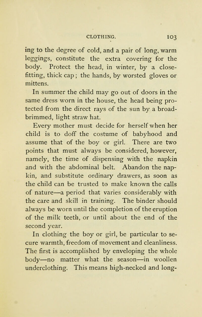ing to the degree of cold, and a pair of long, warm leggings, constitute the extra covering for the body. Protect the head, in winter, by a close- fitting, thick cap ; the hands, by worsted gloves or mittens. In summer the child may go out of doors in the same dress worn in the house, the head being pro- tected from the direct rays of the sun by a broad- brimmed, light straw hat. Every mother must decide for herself when her child is to doff the costume of babyhood and assume that of the boy or girl. There are two points that must always be considered, however, namely, the time of dispensing with the napkin and with the abdominal belt. Abandon the nap- kin, and substitute ordinary drawers, as soon as the child can be trusted to make known the calls of nature—a period that varies considerably with the care and skill in training. The binder should always be worn until the completion of the eruption of the milk teeth, or until about the end of the second year. In clothing the boy or girl, be particular to se- cure warmth, freedom of movement and cleanliness. The first is accomplished by enveloping the whole body—no matter what the season—in woollen underclothing. This means high-necked and long-