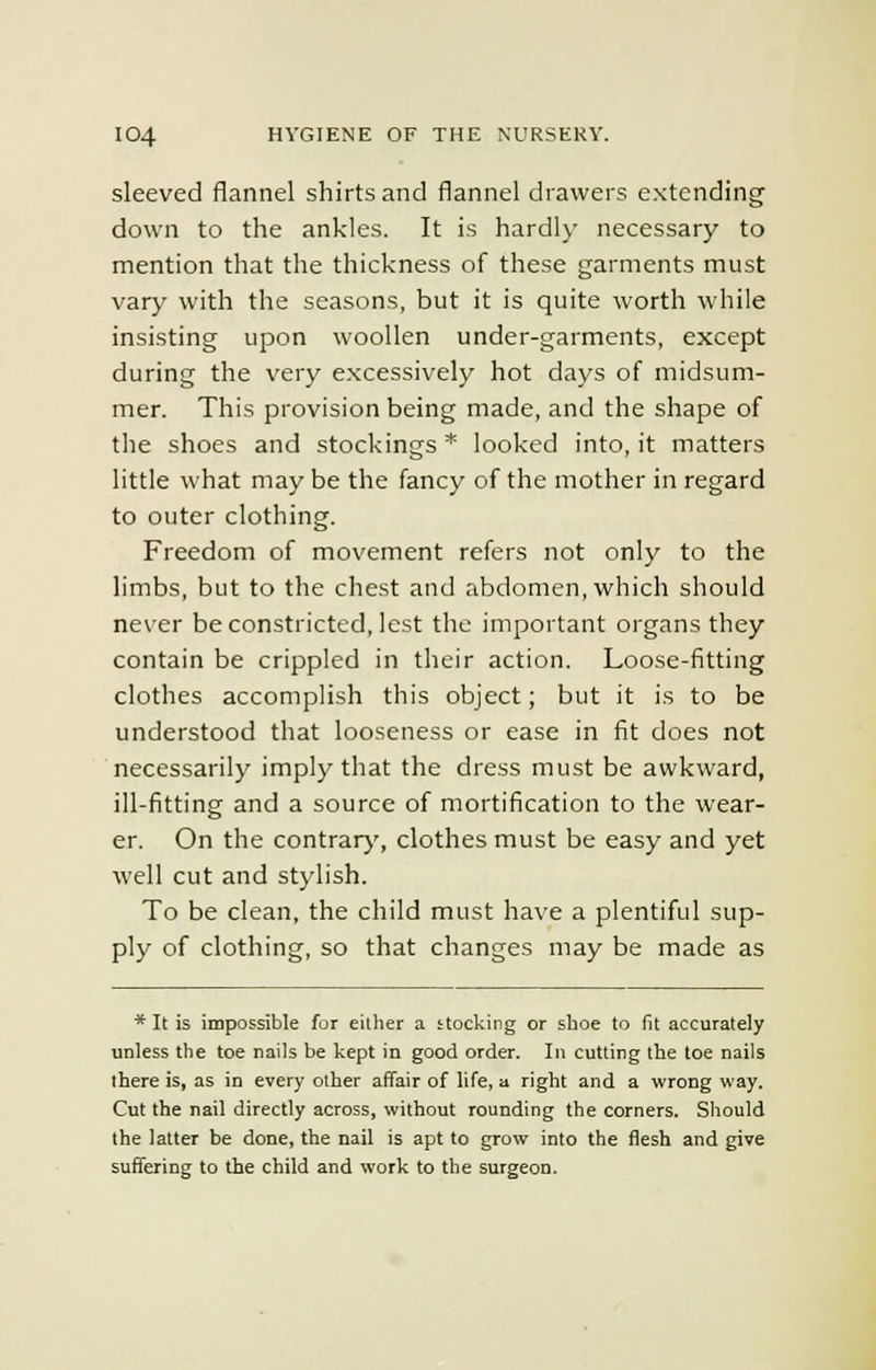 sleeved flannel shirts and flannel drawers extending down to the ankles. It is hardly necessary to mention that the thickness of these garments must vary with the seasons, but it is quite worth while insisting upon woollen under-garments, except during the very excessively hot days of midsum- mer. This provision being made, and the shape of the shoes and stockings* looked into, it matters little what may be the fancy of the mother in regard to outer clothing. Freedom of movement refers not only to the limbs, but to the chest and abdomen, which should never be constricted, lest the important organs they contain be crippled in their action. Loose-fitting clothes accomplish this object; but it is to be understood that looseness or ease in fit does not necessarily imply that the dress must be awkward, ill-fitting and a source of mortification to the wear- er. On the contrary, clothes must be easy and yet well cut and stylish. To be clean, the child must have a plentiful sup- ply of clothing, so that changes may be made as * It is impossible for either a stocking or shoe to fit accurately unless the toe nails be kept in good order. In cutting the toe nails there is, as in every other affair of life, a right and a wrong way. Cut the nail directly across, without rounding the corners. Should the latter be done, the nail is apt to grow into the flesh and give suffering to the child and work to the surgeon.