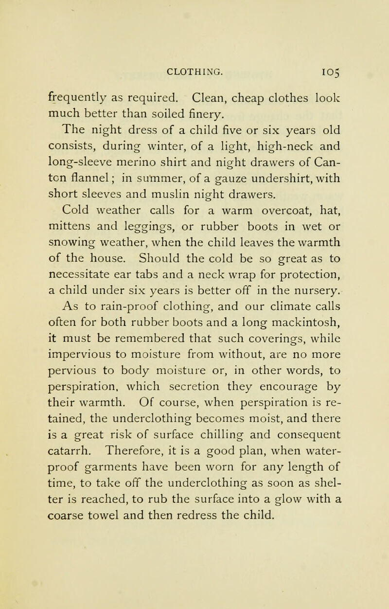 frequently as required. Clean, cheap clothes look much better than soiled finery. The night dress of a child five or six years old consists, during winter, of a light, high-neck and long-sleeve merino shirt and night drawers of Can- ton flannel; in summer, of a gauze undershirt, with short sleeves and muslin night drawers. Cold weather calls for a warm overcoat, hat, mittens and leggings, or rubber boots in wet or snowing weather, when the child leaves the warmth of the house. Should the cold be so great as to necessitate ear tabs and a neck wrap for protection, a child under six years is better off in the nursery. As to rain-proof clothing, and our climate calls often for both rubber boots and a long mackintosh, it must be remembered that such coverings, while impervious to moisture from without, are no more pervious to body moisture or, in other words, to perspiration, which secretion they encourage by their warmth. Of course, when perspiration is re- tained, the underclothing becomes moist, and there is a great risk of surface chilling and consequent catarrh. Therefore, it is a good plan, when water- proof garments have been worn for any length of time, to take off the underclothing as soon as shel- ter is reached, to rub the surface into a glow with a coarse towel and then redress the child.