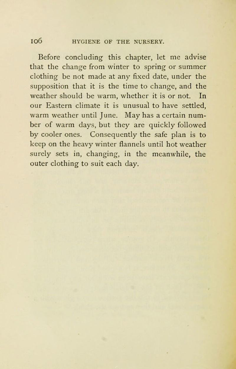 Before concluding this chapter, let me advise that the change from winter to spring or summer clothing be not made at any fixed date, under the supposition that it is the time to change, and the weather should be warm, whether it is or not. In our Eastern climate it is unusual to have settled, warm weather until June. May has a certain num- ber of warm days, but they are quickly followed by cooler ones. Consequently the safe plan is to keep on the heavy winter flannels until hot weather surely sets in, changing, in the meanwhile, the outer clothing to suit each day.