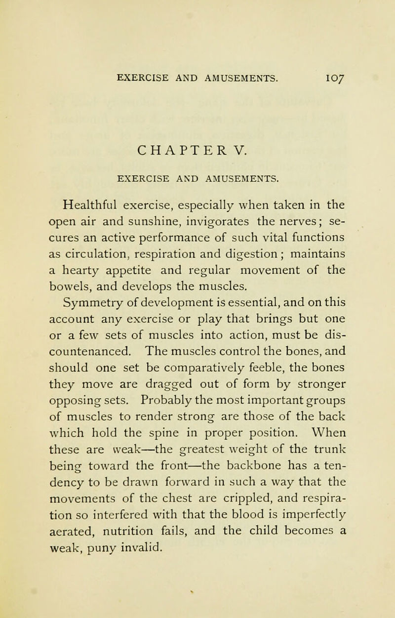 CHAPTER V. EXERCISE AND AMUSEMENTS. Healthful exercise, especially when taken in the open air and sunshine, invigorates the nerves; se- cures an active performance of such vital functions as circulation, respiration and digestion; maintains a hearty appetite and regular movement of the bowels, and develops the muscles. Symmetry of development is essential, and on this account any exercise or play that brings but one or a few sets of muscles into action, must be dis- countenanced. The muscles control the bones, and should one set be comparatively feeble, the bones they move are dragged out of form by stronger opposing sets. Probably the most important groups of muscles to render strong are those of the back which hold the spine in proper position. When these are weak—the greatest weight of the trunk being toward the front—the backbone has a ten- dency to be drawn forward in such a way that the movements of the chest are crippled, and respira- tion so interfered with that the blood is imperfectly aerated, nutrition fails, and the child becomes a weak, puny invalid.