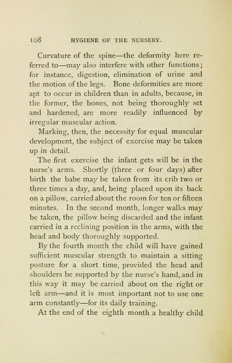 Curvature of the spine—the deformity here re- ferred to—may also interfere with other functions; for instance, digestion, elimination of urine and the motion of the legs. Bone deformities are more apt to occur in children than in adults, because, in the former, the bones, not being thoroughly set and hardened, are more readily influenced by irregular muscular action. Marking, then, the necessity for equal muscular development, the subject of exercise may be taken up in detail. The first exercise the infant gets will be in the nurse's arms. Shortly (three or four days) after birth the babe may be taken from its crib two or three times a day, and, being placed upon its back on a pillow, carried about the room for ten or fifteen minutes. In the second month, longer walks may be taken, the pillow being discarded and the infant carried in a reclining position in the arms, with the head and body thoroughly supported. By the fourth month the child will have gained sufficient muscular strength to maintain a sitting posture for a short time, provided the head and shoulders be supported by the nurse's hand, and in this way it may be carried about on the right or left arm—and it is most important not to use one arm constantly—for its daily training. At the end of the eighth month a healthy child