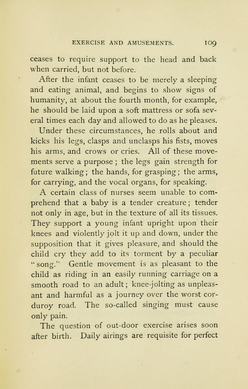 ceases to require support to the head and back when carried, but not before. After the infant ceases to be merely a sleeping and eating animal, and begins to show signs of humanity, at about the fourth month, for example, he should be laid upon a soft mattress or sofa sev- eral times each day and allowed to do as he pleases. Under these circumstances, he rolls about and kicks his legs, clasps and unclasps his fists, moves his arms, and crows or cries. All of these move- ments serve a purpose ; the legs gain strength for future walking; the hands, for grasping; the arms, for carrying, and the vocal organs, for speaking. A certain class of nurses seem unable to com- prehend that a baby is a tender creature; tender not only in age, but in the texture of all its tissues. They support a young infant upright upon their knees and violently jolt it up and down, under the supposition that it gives pleasure, and should the child cry they add to its torment by a peculiar song. Gentle movement is as pleasant to the child as riding in an easily running carriage on a smooth road to an adult; knee-jolting as unpleas- ant and harmful as a journey over the worst cor- duroy road. The so-called singing must cause only pain. The question of out-door exercise arises soon after birth. Daily airings are requisite for perfect