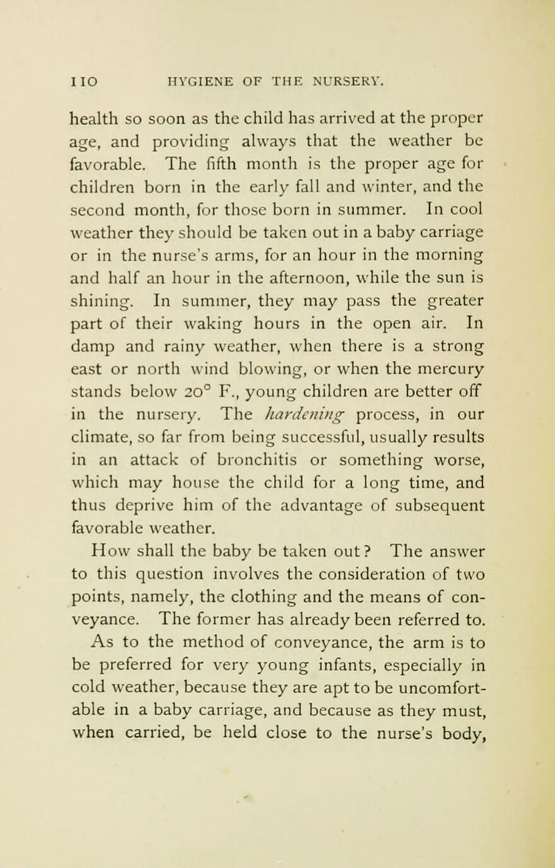 health so soon as the child has arrived at the proper age, and providing always that the weather be favorable. The fifth month is the proper age for children born in the early fall and winter, and the second month, for those born in summer. In cool weather they should be taken out in a baby carriage or in the nurse's arms, for an hour in the morning and half an hour in the afternoon, while the sun is shining. In summer, they may pass the greater part of their waking hours in the open air. In damp and rainy weather, when there is a strong east or north wind blowing, or when the mercury stands below 200 F., young children are better off in the nursery. The hardening process, in our climate, so far from being successful, usually results in an attack of bronchitis or something worse, which may house the child for a long time, and thus deprive him of the advantage of subsequent favorable weather. How shall the baby be taken out ? The answer to this question involves the consideration of two points, namely, the clothing and the means of con- veyance. The former has already been referred to. As to the method of conveyance, the arm is to be preferred for very young infants, especially in cold weather, because they are apt to be uncomfort- able in a baby carriage, and because as they must, when carried, be held close to the nurse's body,