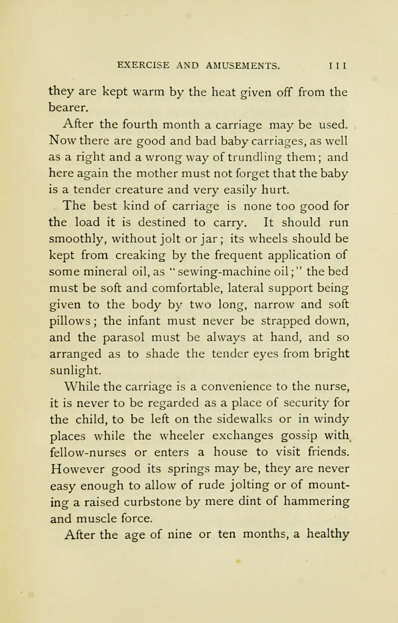 they are kept warm by the heat given off from the bearer. After the fourth month a carriage may be used. Now there are good and bad baby carriages, as well as a right and a wrong way of trundling them; and here again the mother must not forget that the baby is a tender creature and very easily hurt. The best kind of carriage is none too good for the load it is destined to carry. It should run smoothly, without jolt or jar ; its wheels should be kept from creaking by the frequent application of some mineral oil, as sewing-machine oil; the bed must be soft and comfortable, lateral support being given to the body by two long, narrow and soft pillows; the infant must never be strapped down, and the parasol must be always at hand, and so arranged as to shade the tender eyes from bright sunlight. While the carriage is a convenience to the nurse, it is never to be regarded as a place of security for the child, to be left on the sidewalks or in windy places while the wheeler exchanges gossip with fellow-nurses or enters a house to visit friends. However good its springs may be, they are never easy enough to allow of rude jolting or of mount- ing a raised curbstone by mere dint of hammering and muscle force. After the age of nine or ten months, a healthy