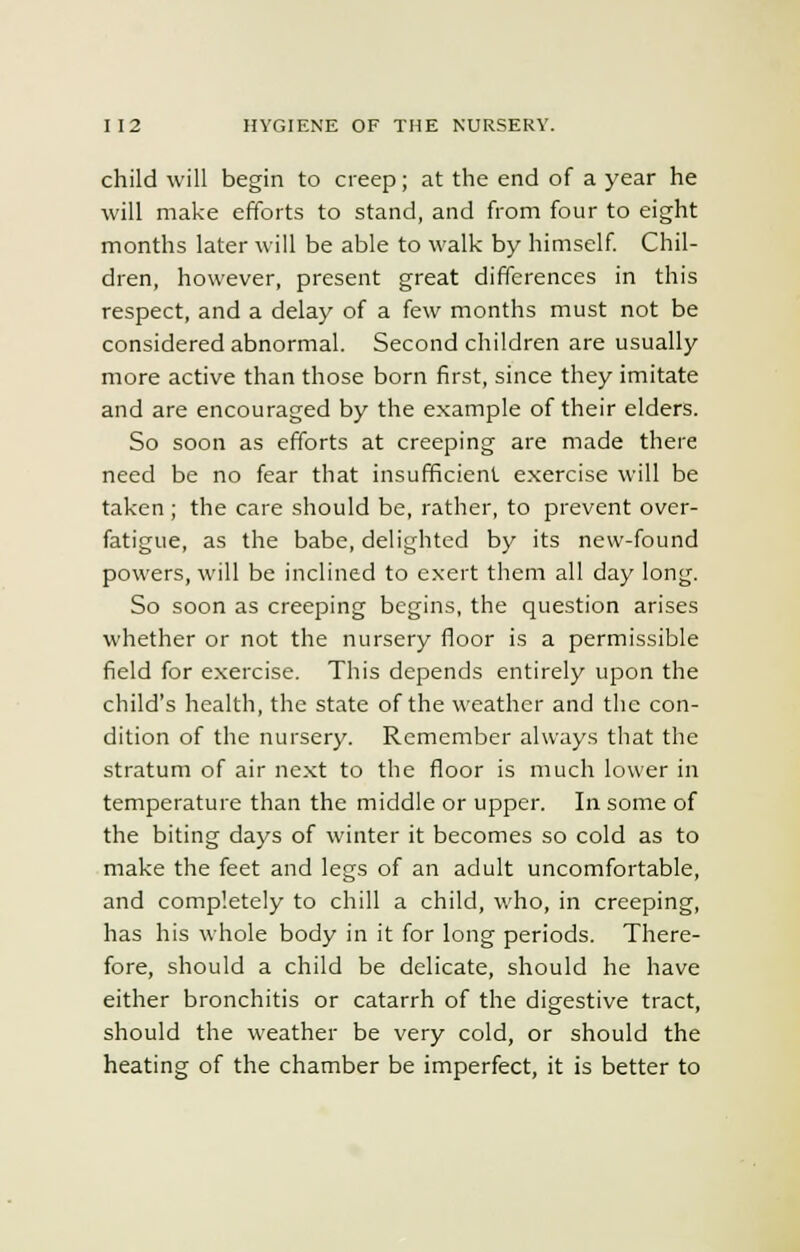 child will begin to creep; at the end of a year he will make efforts to stand, and from four to eight months later will be able to walk by himself. Chil- dren, however, present great differences in this respect, and a delay of a few months must not be considered abnormal. Second children are usually more active than those born first, since they imitate and are encouraged by the example of their elders. So soon as efforts at creeping are made there need be no fear that insufficient exercise will be taken ; the care should be, rather, to prevent over- fatigue, as the babe, delighted by its new-found powers, will be inclined to exert them all day long. So soon as creeping begins, the question arises whether or not the nursery floor is a permissible field for exercise. This depends entirely upon the child's health, the state of the weather and the con- dition of the nursery. Remember always that the stratum of air next to the floor is much lower in temperature than the middle or upper. In some of the biting days of winter it becomes so cold as to make the feet and legs of an adult uncomfortable, and completely to chill a child, who, in creeping, has his whole body in it for long periods. There- fore, should a child be delicate, should he have either bronchitis or catarrh of the digestive tract, should the weather be very cold, or should the heating of the chamber be imperfect, it is better to
