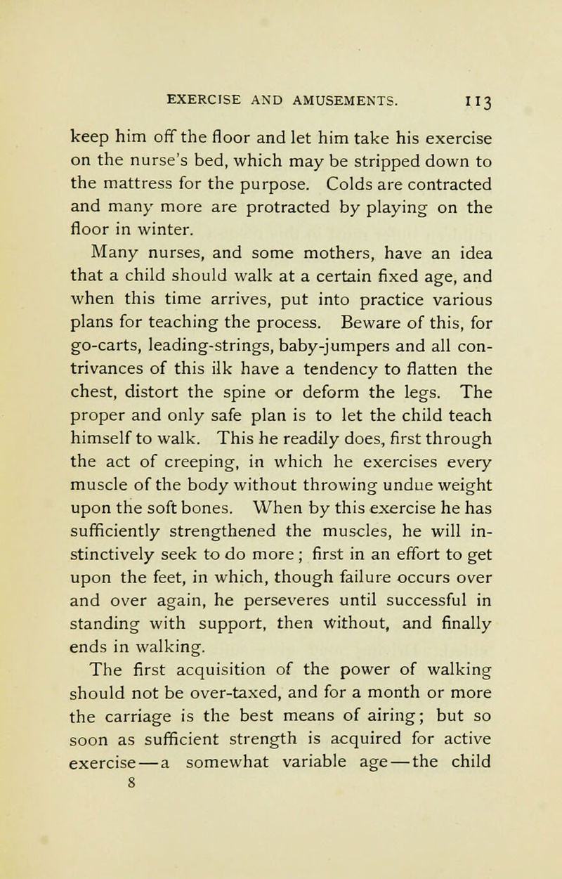 keep him off the floor and let him take his exercise on the nurse's bed, which may be stripped down to the mattress for the purpose. Colds are contracted and many more are protracted by playing on the floor in winter. Many nurses, and some mothers, have an idea that a child should walk at a certain fixed age, and when this time arrives, put into practice various plans for teaching the process. Beware of this, for go-carts, leading-strings, baby-jumpers and all con- trivances of this ilk have a tendency to flatten the chest, distort the spine or deform the legs. The proper and only safe plan is to let the child teach himself to walk. This he readily does, first through the act of creeping, in which he exercises every muscle of the body without throwing undue weight upon the soft bones. When by this exercise he has sufficiently strengthened the muscles, he will in- stinctively seek to do more ; first in an effort to get upon the feet, in which, though failure occurs over and over again, he perseveres until successful in standing with support, then without, and finally ends in walking. The first acquisition of the power of walking should not be over-taxed, and for a month or more the carriage is the best means of airing; but so soon as sufficient strength is acquired for active exercise — a somewhat variable age — the child 8