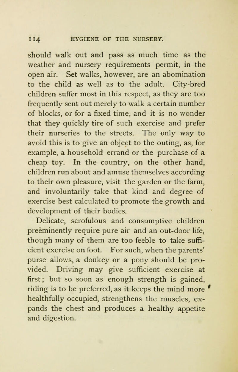 should walk out and pass as much time as the weather and nursery requirements permit, in the open air. Set walks, however, are an abomination to the child as well as to the adult. City-bred children suffer most in this respect, as they are too frequently sent out merely to walk a certain number of blocks, or for a fixed time, and it is no wonder that they quickly tire of such exercise and prefer their nurseries to the streets. The only way to avoid this is to give an object to the outing, as, for example, a household errand or the purchase of a cheap toy. In the country, on the other hand, children run about and amuse themselves according to their own pleasure, visit the garden or the farm, and involuntarily take that kind and degree of exercise best calculated to promote the growth and development of their bodies. Delicate, scrofulous and consumptive children preeminently require pure air and an out-door life, though many of them are too feeble to take suffi- cient exercise on foot. For such, when the parents' purse allows, a donkey or a pony should be pro- vided. Driving may give sufficient exercise at first; but so soon as enough strength is gained, riding is to be preferred, as it keeps the mind more ' healthfully occupied, strengthens the muscles, ex- pands the chest and produces a healthy appetite and digestion.