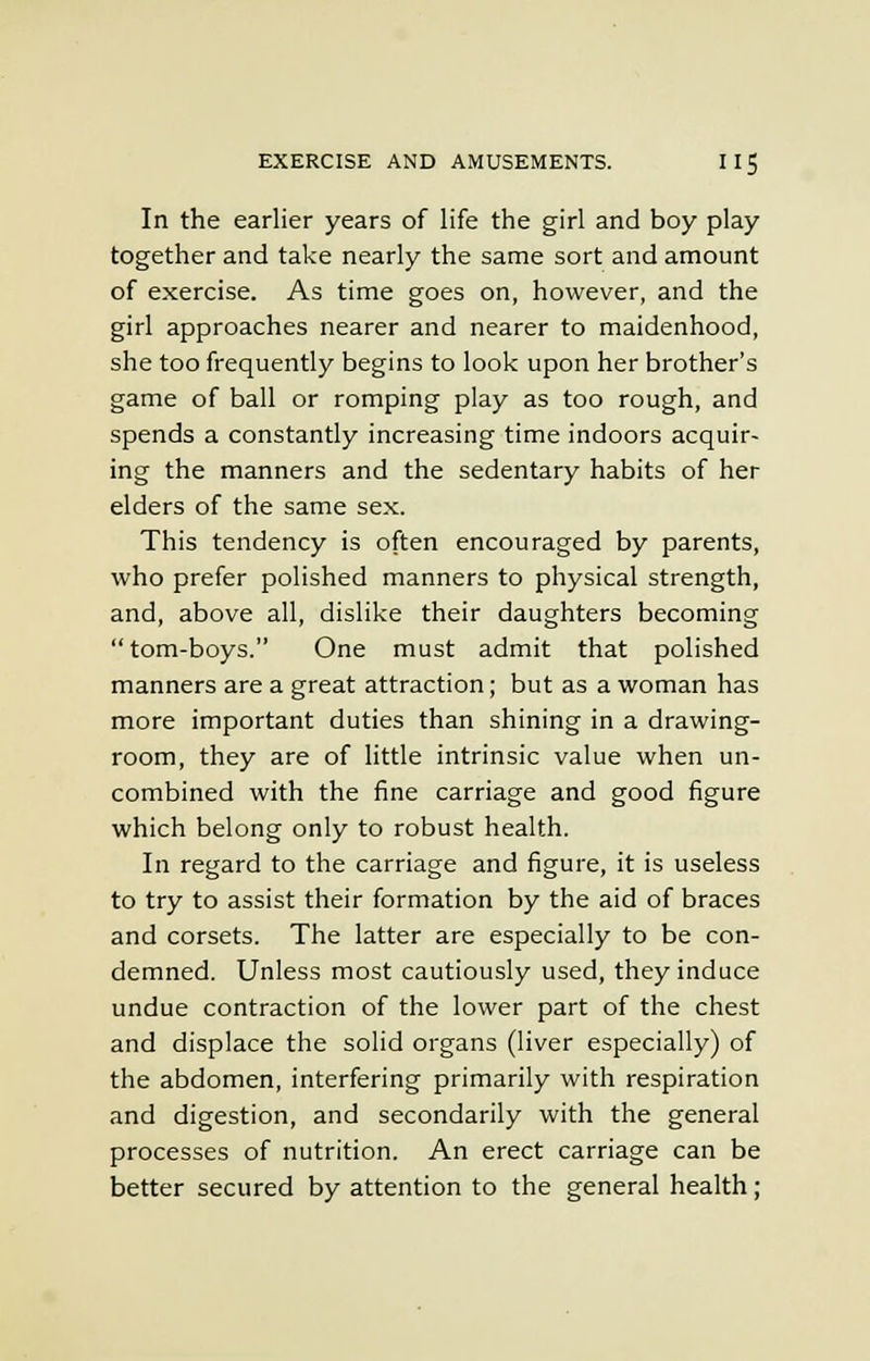In the earlier years of life the girl and boy play together and take nearly the same sort and amount of exercise. As time goes on, however, and the girl approaches nearer and nearer to maidenhood, she too frequently begins to look upon her brother's game of ball or romping play as too rough, and spends a constantly increasing time indoors acquir- ing the manners and the sedentary habits of her elders of the same sex. This tendency is often encouraged by parents, who prefer polished manners to physical strength, and, above all, dislike their daughters becoming tom-boys. One must admit that polished manners are a great attraction; but as a woman has more important duties than shining in a drawing- room, they are of little intrinsic value when un- combined with the fine carriage and good figure which belong only to robust health. In regard to the carriage and figure, it is useless to try to assist their formation by the aid of braces and corsets. The latter are especially to be con- demned. Unless most cautiously used, they induce undue contraction of the lower part of the chest and displace the solid organs (liver especially) of the abdomen, interfering primarily with respiration and digestion, and secondarily with the general processes of nutrition. An erect carriage can be better secured by attention to the general health;