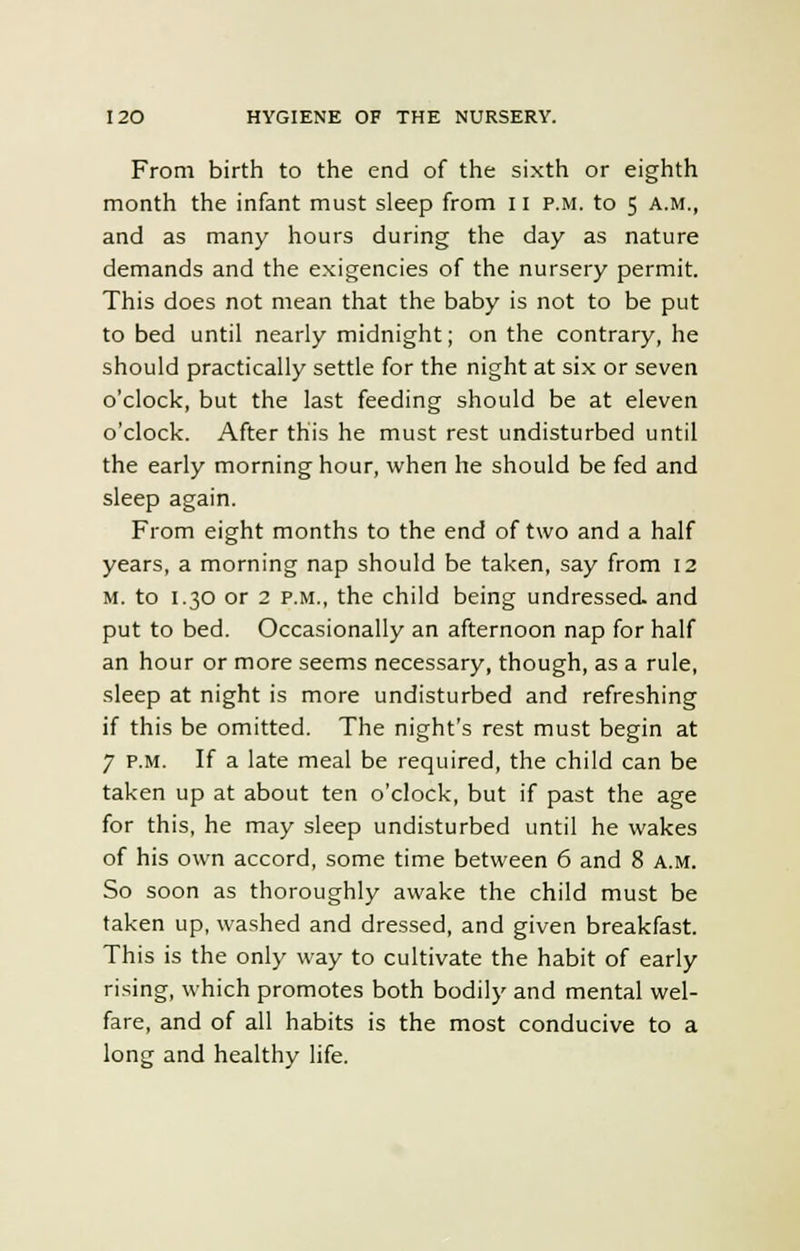 From birth to the end of the sixth or eighth month the infant must sleep from 11 p.m. to 5 A.M., and as many hours during the day as nature demands and the exigencies of the nursery permit. This does not mean that the baby is not to be put to bed until nearly midnight; on the contrary, he should practically settle for the night at six or seven o'clock, but the last feeding should be at eleven o'clock. After this he must rest undisturbed until the early morning hour, when he should be fed and sleep again. From eight months to the end of two and a half years, a morning nap should be taken, say from 12 m. to 1.30 or 2 p.m., the child being undressed, and put to bed. Occasionally an afternoon nap for half an hour or more seems necessary, though, as a rule, sleep at night is more undisturbed and refreshing if this be omitted. The night's rest must begin at 7 p.m. If a late meal be required, the child can be taken up at about ten o'clock, but if past the age for this, he may sleep undisturbed until he wakes of his own accord, some time between 6 and 8 a.m. So soon as thoroughly awake the child must be taken up, washed and dressed, and given breakfast. This is the only way to cultivate the habit of early rising, which promotes both bodily and mental wel- fare, and of all habits is the most conducive to a long and healthy life.