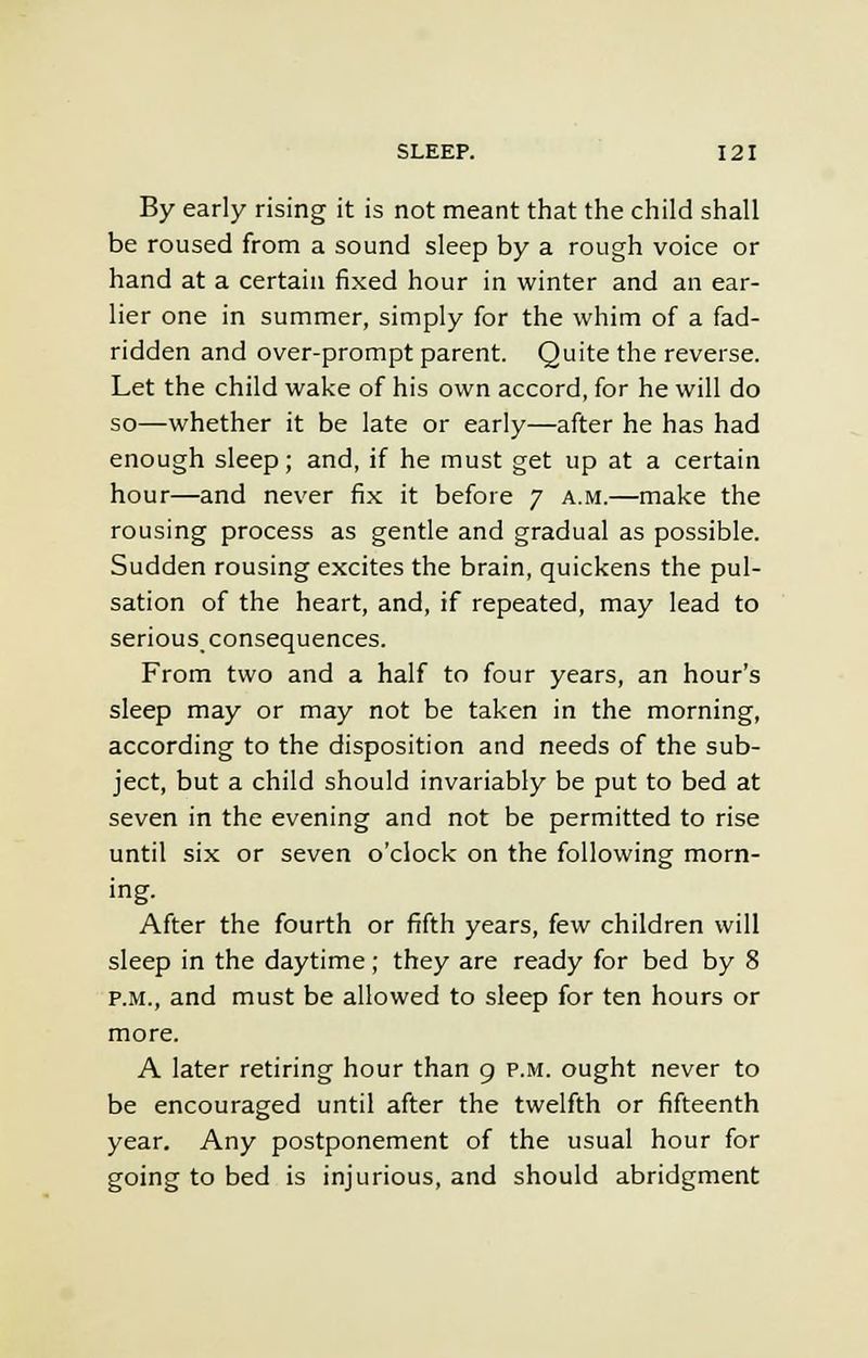 By early rising it is not meant that the child shall be roused from a sound sleep by a rough voice or hand at a certain fixed hour in winter and an ear- lier one in summer, simply for the whim of a fad- ridden and over-prompt parent. Quite the reverse. Let the child wake of his own accord, for he will do so—whether it be late or early—after he has had enough sleep; and, if he must get up at a certain hour—and never fix it before 7 a.m.—make the rousing process as gentle and gradual as possible. Sudden rousing excites the brain, quickens the pul- sation of the heart, and, if repeated, may lead to serious consequences. From two and a half to four years, an hour's sleep may or may not be taken in the morning, according to the disposition and needs of the sub- ject, but a child should invariably be put to bed at seven in the evening and not be permitted to rise until six or seven o'clock on the following morn- ing. After the fourth or fifth years, few children will sleep in the daytime; they are ready for bed by 8 p.m., and must be allowed to sleep for ten hours or more. A later retiring hour than 9 p.m. ought never to be encouraged until after the twelfth or fifteenth year. Any postponement of the usual hour for going to bed is injurious, and should abridgment