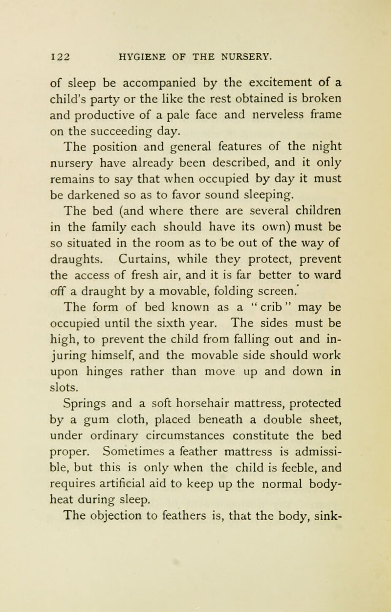 of sleep be accompanied by the excitement of a child's party or the like the rest obtained is broken and productive of a pale face and nerveless frame on the succeeding day. The position and general features of the night nursery have already been described, and it only remains to say that when occupied by day it must be darkened so as to favor sound sleeping. The bed (and where there are several children in the family each should have its own) must be so situated in the room as to be out of the way of draughts. Curtains, while they protect, prevent the access of fresh air, and it is far better to ward off a draught by a movable, folding screen.' The form of bed known as a  crib may be occupied until the sixth year. The sides must be high, to prevent the child from falling out and in- juring himself, and the movable side should work upon hinges rather than move up and down in slots. Springs and a soft horsehair mattress, protected by a gum cloth, placed beneath a double sheet, under ordinary circumstances constitute the bed proper. Sometimes a feather mattress is admissi- ble, but this is only when the child is feeble, and requires artificial aid to keep up the normal body- heat during sleep. The objection to feathers is, that the body, sink-
