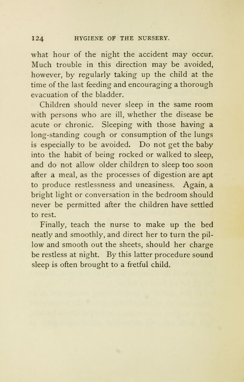 what hour of the night the accident may occur. Much trouble in this direction may be avoided, however, by regularly taking up the child at the time of the last feeding and encouraging a thorough evacuation of the bladder. Children should never sleep in the same room with persons who are ill, whether the disease be acute or chronic. Sleeping with those having a long-standing cough or consumption of the lungs is especially to be avoided. Do not get the baby into the habit of being rocked or walked to sleep, and do not allow older children to sleep too soon after a meal, as the processes of digestion are apt to produce restlessness and uneasiness. Again, a bright light or conversation in the bedroom should never be permitted after the children have settled to rest. Finally, teach the nurse to make up the bed neatly and smoothly, and direct her to turn the pil- low and smooth out the sheets, should her charge be restless at night. By this latter procedure sound sleep is often brought to a fretful child.