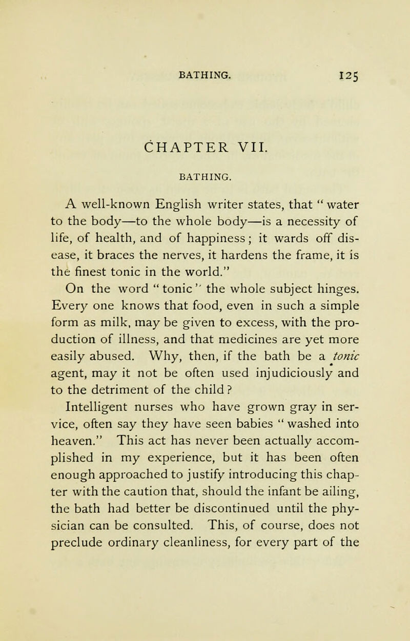 CHAPTER VII. BATHING. A well-known English writer states, that  water to the body—to the whole body—is a necessity of life, of health, and of happiness; it wards off dis- ease, it braces the nerves, it hardens the frame, it is the finest tonic in the world. On the word tonic the whole subject hinges. Every one knows that food, even in such a simple form as milk, may be given to excess, with the pro- duction of illness, and that medicines are yet more easily abused. Why, then, if the bath be a tonic agent, may it not be often used injudiciously and to the detriment of the child ? Intelligent nurses who have grown gray in ser- vice, often say they have seen babies  washed into heaven. This act has never been actually accom- plished in my experience, but it has been often enough approached to justify introducing this chap- ter with the caution that, should the infant be ailing, the bath had better be discontinued until the phy- sician can be consulted. This, of course, does not preclude ordinary cleanliness, for every part of the