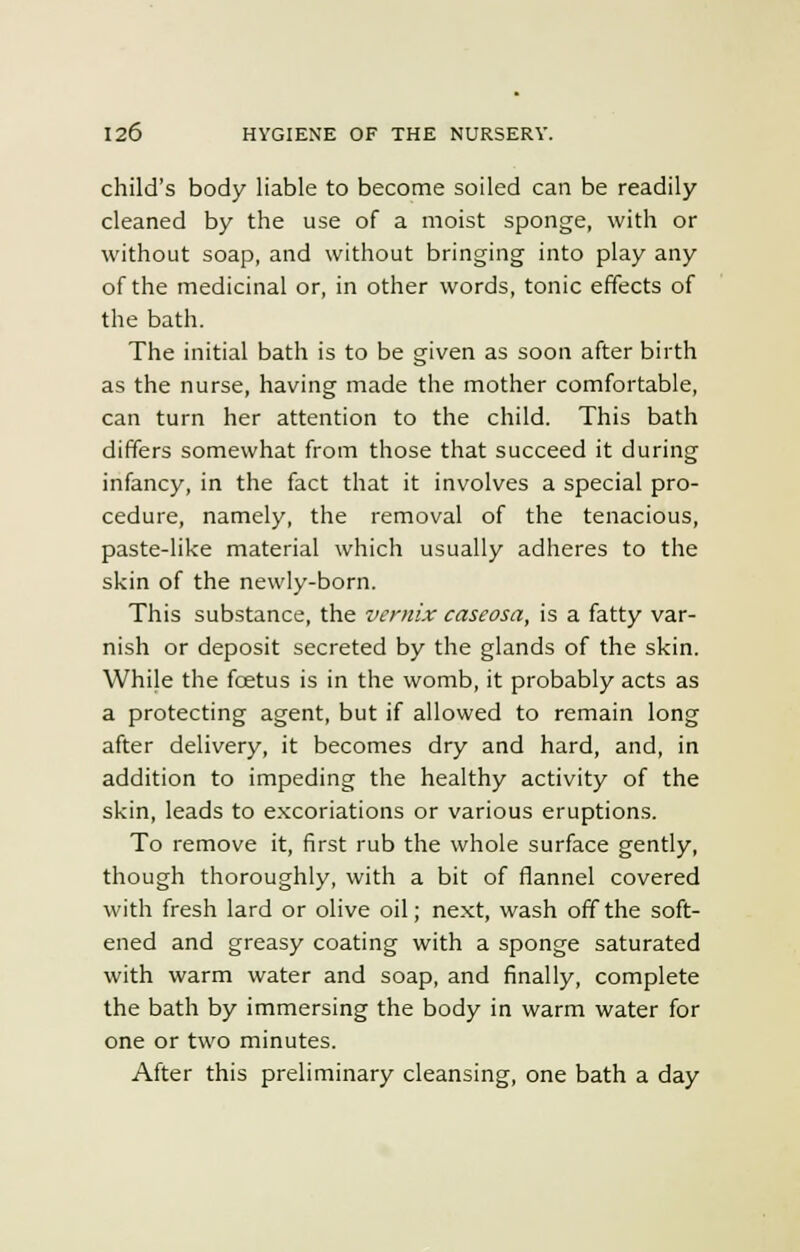 child's body liable to become soiled can be readily cleaned by the use of a moist sponge, with or without soap, and without bringing into play any of the medicinal or, in other words, tonic effects of the bath. The initial bath is to be given as soon after birth as the nurse, having made the mother comfortable, can turn her attention to the child. This bath differs somewhat from those that succeed it during infancy, in the fact that it involves a special pro- cedure, namely, the removal of the tenacious, paste-like material which usually adheres to the skin of the newly-born. This substance, the vernix caseosa, is a fatty var- nish or deposit secreted by the glands of the skin. Whi}e the foetus is in the womb, it probably acts as a protecting agent, but if allowed to remain long after delivery, it becomes dry and hard, and, in addition to impeding the healthy activity of the skin, leads to excoriations or various eruptions. To remove it, first rub the whole surface gently, though thoroughly, with a bit of flannel covered with fresh lard or olive oil; next, wash off the soft- ened and greasy coating with a sponge saturated with warm water and soap, and finally, complete the bath by immersing the body in warm water for one or two minutes. After this preliminary cleansing, one bath a day
