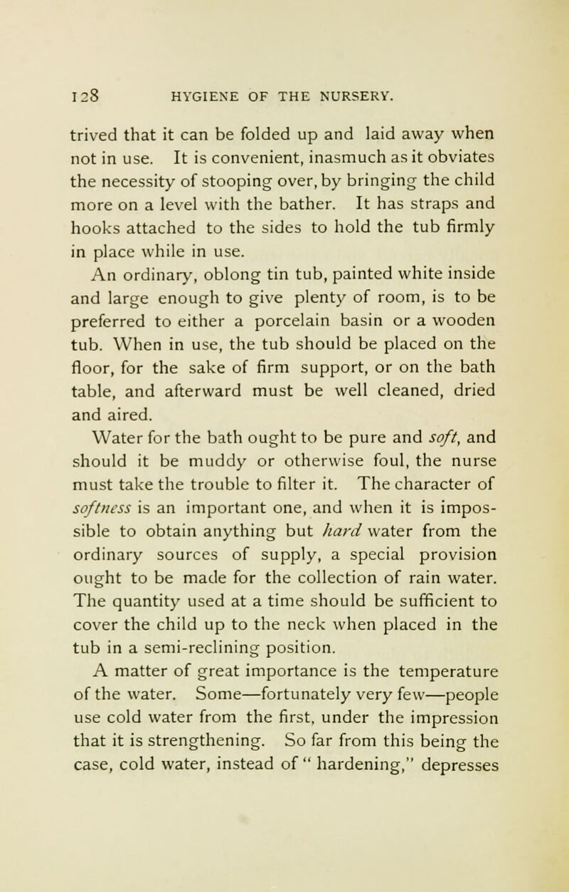 trived that it can be folded up and laid away when not in use. It is convenient, inasmuch as it obviates the necessity of stooping over, by bringing the child more on a level with the bather. It has straps and hooks attached to the sides to hold the tub firmly in place while in use. An ordinary, oblong tin tub, painted white inside and large enough to give plenty of room, is to be preferred to either a porcelain basin or a wooden tub. When in use, the tub should be placed on the floor, for the sake of firm support, or on the bath table, and afterward must be well cleaned, dried and aired. Water for the bath ought to be pure and soft, and should it be muddy or otherwise foul, the nurse must take the trouble to filter it. The character of softness is an important one, and when it is impos- sible to obtain anything but hard water from the ordinary sources of supply, a special provision ought to be made for the collection of rain water. The quantity used at a time should be sufficient to cover the child up to the neck when placed in the tub in a semi-reclining position. A matter of great importance is the temperature of the water. Some—fortunately very few—people use cold water from the first, under the impression that it is strengthening. So far from this being the case, cold water, instead of  hardening, depresses