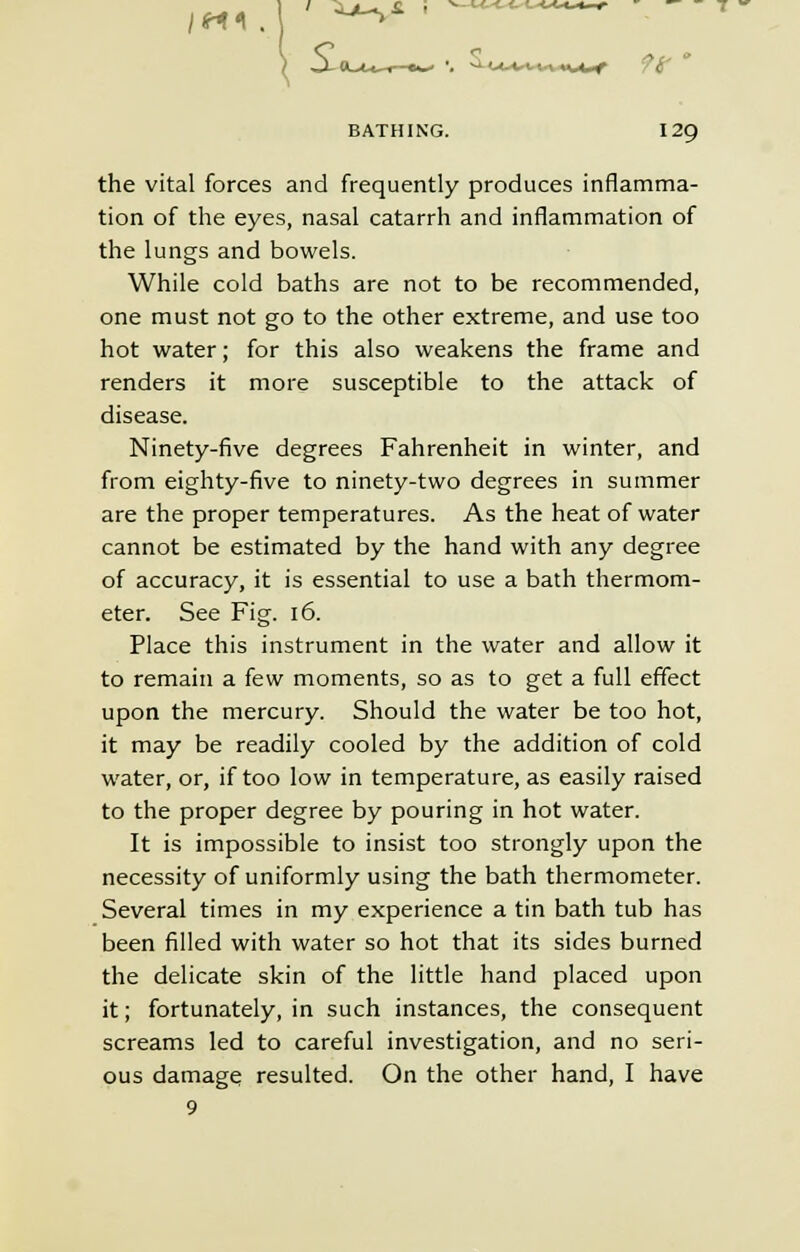 IM1 9(r BATHING. 129 the vital forces and frequently produces inflamma- tion of the eyes, nasal catarrh and inflammation of the lungs and bowels. While cold baths are not to be recommended, one must not go to the other extreme, and use too hot water; for this also weakens the frame and renders it more susceptible to the attack of disease. Ninety-five degrees Fahrenheit in winter, and from eighty-five to ninety-two degrees in summer are the proper temperatures. As the heat of water cannot be estimated by the hand with any degree of accuracy, it is essential to use a bath thermom- eter. See Fig. 16. Place this instrument in the water and allow it to remain a few moments, so as to get a full effect upon the mercury. Should the water be too hot, it may be readily cooled by the addition of cold water, or, if too low in temperature, as easily raised to the proper degree by pouring in hot water. It is impossible to insist too strongly upon the necessity of uniformly using the bath thermometer. Several times in my experience a tin bath tub has been filled with water so hot that its sides burned the delicate skin of the little hand placed upon it; fortunately, in such instances, the consequent screams led to careful investigation, and no seri- ous damage resulted. On the other hand, I have 9