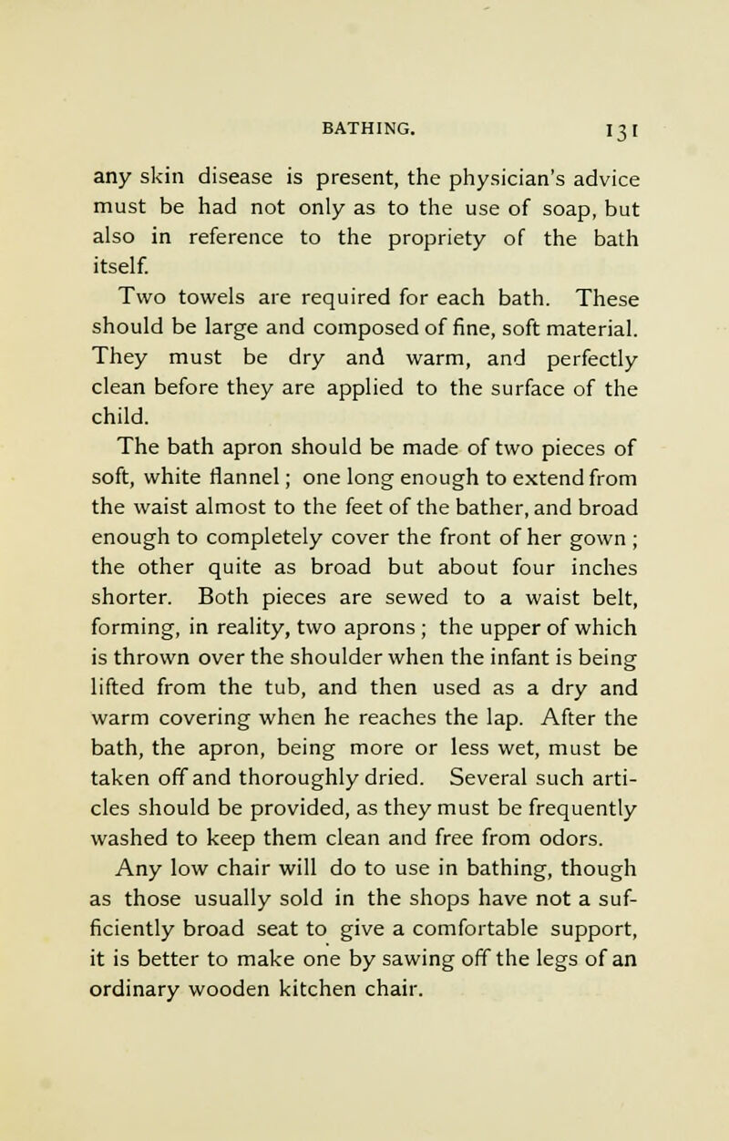 any skin disease is present, the physician's advice must be had not only as to the use of soap, but also in reference to the propriety of the bath itself. Two towels are required for each bath. These should be large and composed of fine, soft material. They must be dry and warm, and perfectly clean before they are applied to the surface of the child. The bath apron should be made of two pieces of soft, white flannel; one long enough to extend from the waist almost to the feet of the bather, and broad enough to completely cover the front of her gown ; the other quite as broad but about four inches shorter. Both pieces are sewed to a waist belt, forming, in reality, two aprons ; the upper of which is thrown over the shoulder when the infant is being lifted from the tub, and then used as a dry and warm covering when he reaches the lap. After the bath, the apron, being more or less wet, must be taken off and thoroughly dried. Several such arti- cles should be provided, as they must be frequently washed to keep them clean and free from odors. Any low chair will do to use in bathing, though as those usually sold in the shops have not a suf- ficiently broad seat to give a comfortable support, it is better to make one by sawing off the legs of an ordinary wooden kitchen chair.