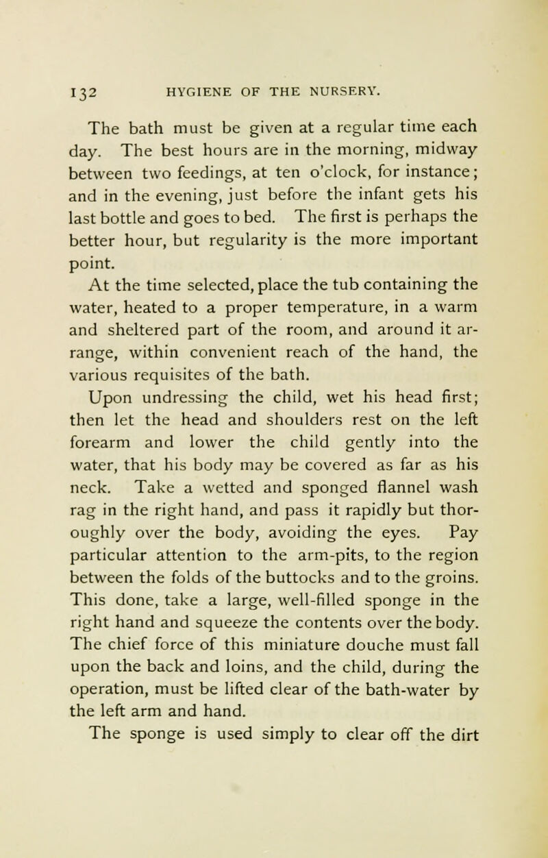 The bath must be given at a regular time each day. The best hours are in the morning, midway between two feedings, at ten o'clock, for instance; and in the evening, just before the infant gets his last bottle and goes to bed. The first is perhaps the better hour, but regularity is the more important point. At the time selected, place the tub containing the water, heated to a proper temperature, in a warm and sheltered part of the room, and around it ar- range, within convenient reach of the hand, the various requisites of the bath. Upon undressing the child, wet his head first; then let the head and shoulders rest on the left forearm and lower the child gently into the water, that his body may be covered as far as his neck. Take a wetted and sponged flannel wash rag in the right hand, and pass it rapidly but thor- oughly over the body, avoiding the eyes. Pay particular attention to the arm-pits, to the region between the folds of the buttocks and to the groins. This done, take a large, well-filled sponge in the right hand and squeeze the contents over the body. The chief force of this miniature douche must fall upon the back and loins, and the child, during the operation, must be lifted clear of the bath-water by the left arm and hand. The sponge is used simply to clear off the dirt