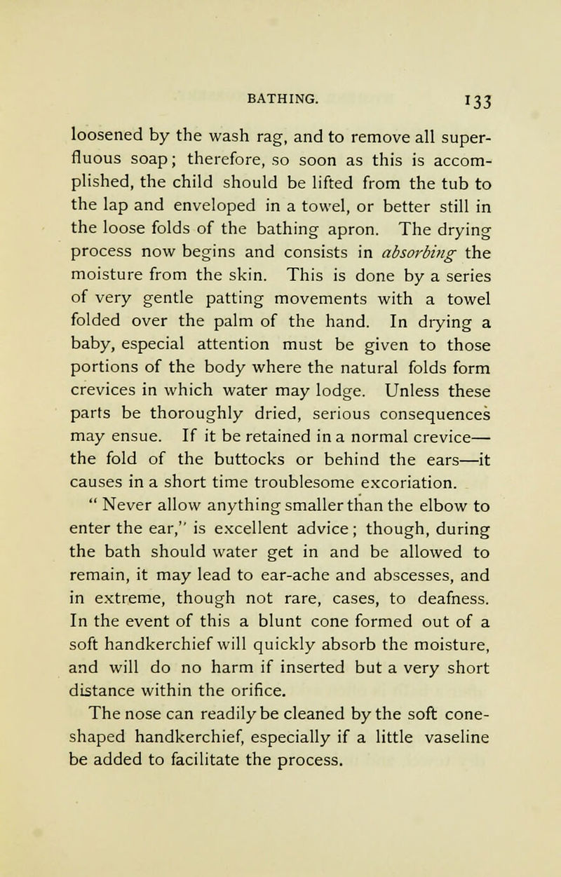 loosened by the wash rag, and to remove all super- fluous soap; therefore, so soon as this is accom- plished, the child should be lifted from the tub to the lap and enveloped in a towel, or better still in the loose folds of the bathing apron. The drying process now begins and consists in absorbing the moisture from the skin. This is done by a series of very gentle patting movements with a towel folded over the palm of the hand. In diying a baby, especial attention must be given to those portions of the body where the natural folds form crevices in which water may lodge. Unless these parts be thoroughly dried, serious consequences may ensue. If it be retained in a normal crevice— the fold of the buttocks or behind the ears—it causes in a short time troublesome excoriation. Never allow anything smaller than the elbow to enter the ear, is excellent advice; though, during the bath should water get in and be allowed to remain, it may lead to ear-ache and abscesses, and in extreme, though not rare, cases, to deafness. In the event of this a blunt cone formed out of a soft handkerchief will quickly absorb the moisture, and will do no harm if inserted but a very short distance within the orifice. The nose can readily be cleaned by the soft cone- shaped handkerchief, especially if a little vaseline be added to facilitate the process.