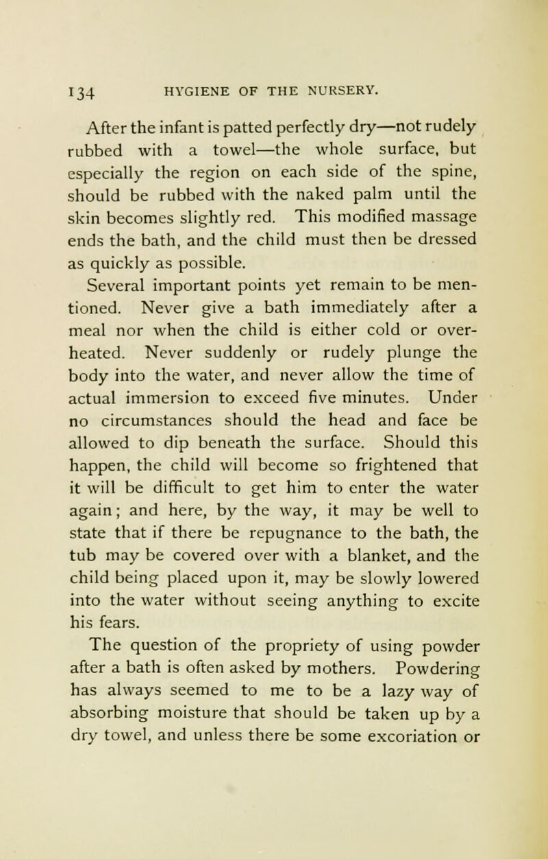 After the infant is patted perfectly dry—not rudely rubbed with a towel—the whole surface, but especially the region on each side of the spine, should be rubbed with the naked palm until the skin becomes slightly red. This modified massage ends the bath, and the child must then be dressed as quickly as possible. Several important points yet remain to be men- tioned. Never give a bath immediately after a meal nor when the child is either cold or over- heated. Never suddenly or rudely plunge the body into the water, and never allow the time of actual immersion to exceed five minutes. Under no circumstances should the head and face be allowed to dip beneath the surface. Should this happen, the child will become so frightened that it will be difficult to get him to enter the water again; and here, by the way, it may be well to state that if there be repugnance to the bath, the tub may be covered over with a blanket, and the child being placed upon it, may be slowly lowered into the water without seeing anything to excite his fears. The question of the propriety of using powder after a bath is often asked by mothers. Powdering has always seemed to me to be a lazy way of absorbing moisture that should be taken up by a dry towel, and unless there be some excoriation or