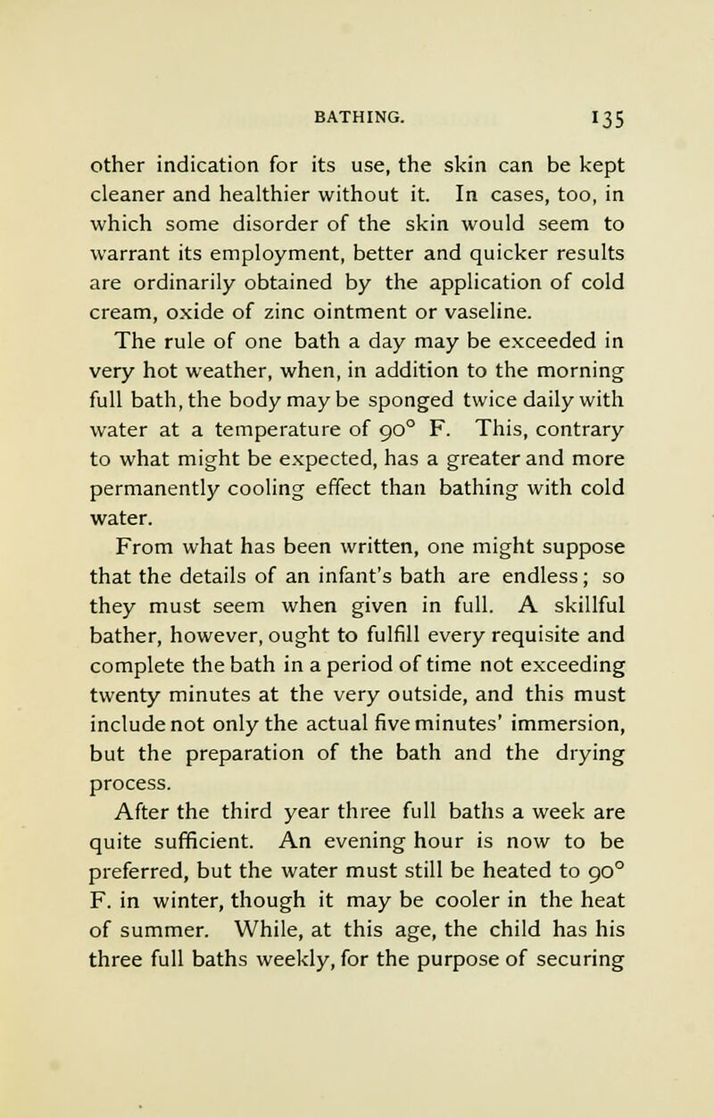 other indication for its use, the skin can be kept cleaner and healthier without it. In cases, too, in which some disorder of the skin would seem to warrant its employment, better and quicker results are ordinarily obtained by the application of cold cream, oxide of zinc ointment or vaseline. The rule of one bath a day may be exceeded in very hot weather, when, in addition to the morning full bath, the body may be sponged twice daily with water at a temperature of 900 F. This, contrary to what might be expected, has a greater and more permanently cooling effect than bathing with cold water. From what has been written, one might suppose that the details of an infant's bath are endless; so they must seem when given in full. A skillful bather, however, ought to fulfill every requisite and complete the bath in a period of time not exceeding twenty minutes at the very outside, and this must include not only the actual five minutes' immersion, but the preparation of the bath and the drying process. After the third year three full baths a week are quite sufficient. An evening hour is now to be preferred, but the water must still be heated to 900 F. in winter, though it may be cooler in the heat of summer. While, at this age, the child has his three full baths weekly, for the purpose of securing