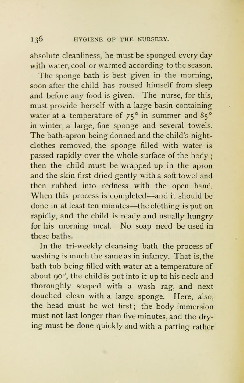 absolute cleanliness, he must be sponged everyday with water, cool or warmed according to the season. The sponge bath is best given in the morning, soon after the child has roused himself from sleep and before any food is given. The nurse, for this, must provide herself with a large basin containing water at a temperature of 750 in summer and 850 in winter, a large, fine sponge and several towels. The bath-apron being donned and the child's night- clothes removed, the sponge filled with water is passed rapidly over the whole surface of the body ; then the child must be wrapped up in the apron and the skin first dried gently with a soft towel and then rubbed into redness with the open hand. When this process is completed—and it should be done in at least ten minutes—the clothing is put on rapidly, and the child is ready and usually hungry for his morning meal. No soap need be used in these baths. In the tri-weekly cleansing bath the process of washing is much the same as in infancy. That is, the bath tub being filled with water at a temperature of about 900, the child is put into it up to his neck and thoroughly soaped with a wash rag, and next douched clean with a large sponge. Here, also, the head must be wet first; the body immersion must not last longer than five minutes, and the dry- ing must be done quickly and with a patting rather