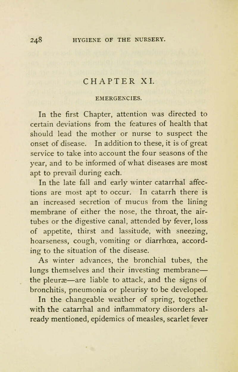 CHAPTER XI. EMERGENCIES. In the first Chapter, attention was directed to certain deviations from the features of health that should lead the mother or nurse to suspect the onset of disease. In addition to these, it is of great service to take into account the four seasons of the year, and to be informed of what diseases are most apt to prevail during each. In the late fall and early winter catarrhal affec- tions are most apt to occur. In catarrh there is an increased secretion of mucus from the lining membrane of either the nose, the throat, the air- tubes or the digestive canal, attended by fever, loss of appetite, thirst and lassitude, with sneezing, hoarseness, cough, vomiting or diarrhoea, accord- ing to the situation of the disease. As winter advances, the bronchial tubes, the lungs themselves and their investing membrane— the pleurae—are liable to attack, and the signs of bronchitis, pneumonia or pleurisy to be developed. In the changeable weather of spring, together with the catarrhal and inflammatory disorders al- ready mentioned, epidemics of measles, scarlet fever