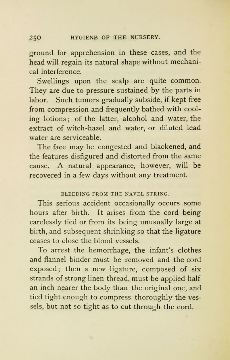 ground for apprehension in these cases, and the head will regain its natural shape without mechani- cal interference. Swellings upon the scalp are quite common. They are due to pressure sustained by the parts in labor. Such tumors gradually subside, if kept free from compression and frequently bathed with cool- ing lotions; of the latter, alcohol and water, the extract of witch-hazel and water, or diluted lead water are serviceable. The face may be congested and blackened, and the features disfigured and distorted from the same cause. A natural appearance, however, will be recovered in a few days without any treatment. BLEEDING FROM THE NAVEL STRING. This serious accident occasionally occurs some hours after birth. It arises from the cord being carelessly tied or from its being unusually large at birth, and subsequent shrinking so that the ligature ceases to close the blood vessels. To arrest the hemorrhage, the infant's clothes and flannel binder must be removed and the cord exposed; then a new ligature, composed of six strands of strong linen thread, must be applied half an inch nearer the body than the original one, and tied tight enough to compress thoroughly the ves- sels, but not so tight as to cut through the cord.