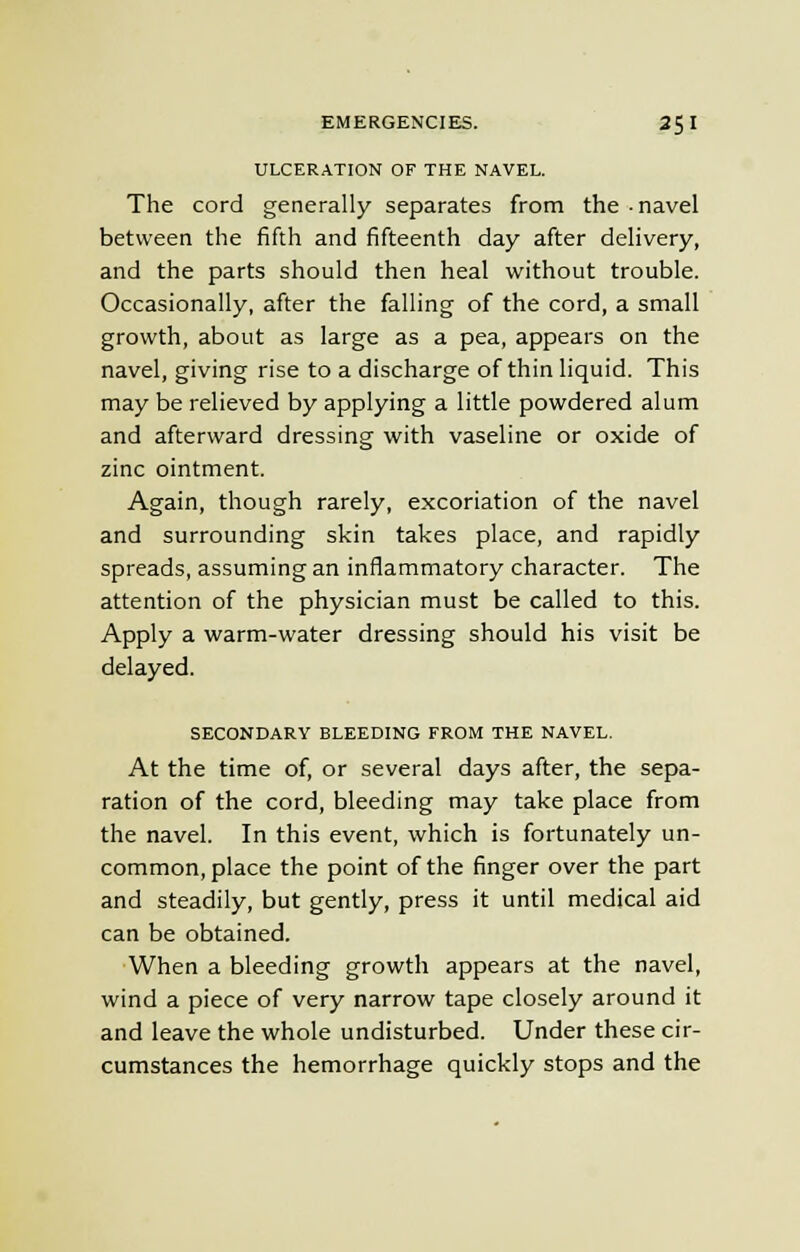 ULCERATION OF THE NAVEL. The cord generally separates from the navel between the fifth and fifteenth day after delivery, and the parts should then heal without trouble. Occasionally, after the falling of the cord, a small growth, about as large as a pea, appears on the navel, giving rise to a discharge of thin liquid. This may be relieved by applying a little powdered alum and afterward dressing with vaseline or oxide of zinc ointment. Again, though rarely, excoriation of the navel and surrounding skin takes place, and rapidly spreads, assuming an inflammatory character. The attention of the physician must be called to this. Apply a warm-water dressing should his visit be delayed. SECONDARY BLEEDING FROM THE NAVEL. At the time of, or several days after, the sepa- ration of the cord, bleeding may take place from the navel. In this event, which is fortunately un- common, place the point of the finger over the part and steadily, but gently, press it until medical aid can be obtained. When a bleeding growth appears at the navel, wind a piece of very narrow tape closely around it and leave the whole undisturbed. Under these cir- cumstances the hemorrhage quickly stops and the