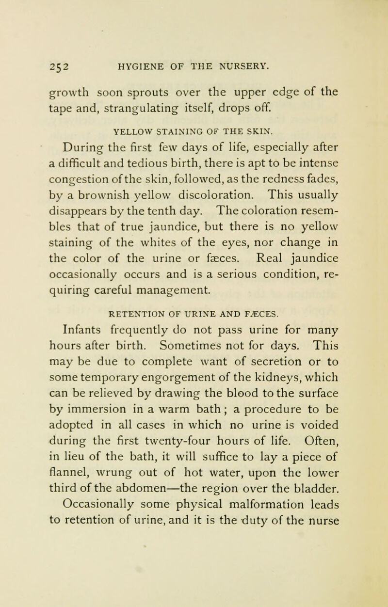 growth soon sprouts over the upper edge of the tape and, strangulating itself, drops off. YELLOW STAINING OF THE SKIN. During the first few days of life, especially after a difficult and tedious birth, there is apt to be intense congestion of the skin, followed, as the redness fades, by a brownish yellow discoloration. This usually disappears by the tenth day. The coloration resem- bles that of true jaundice, but there is no yellow staining of the whites of the eyes, nor change in the color of the urine or faeces. Real jaundice occasionally occurs and is a serious condition, re- quiring careful management. RETENTION OF URINE AND F^CES. Infants frequently do not pass urine for many hours after birth. Sometimes not for days. This may be due to complete want of secretion or to some temporary engorgement of the kidneys, which can be relieved by drawing the blood to the surface by immersion in a warm bath; a procedure to be adopted in all cases in which no urine is voided during the first twenty-four hours of life. Often, in lieu of the bath, it will suffice to lay a piece of flannel, wrung out of hot water, upon the lower third of the abdomen—the region over the bladder. Occasionally some physical malformation leads to retention of urine, and it is the duty of the nurse