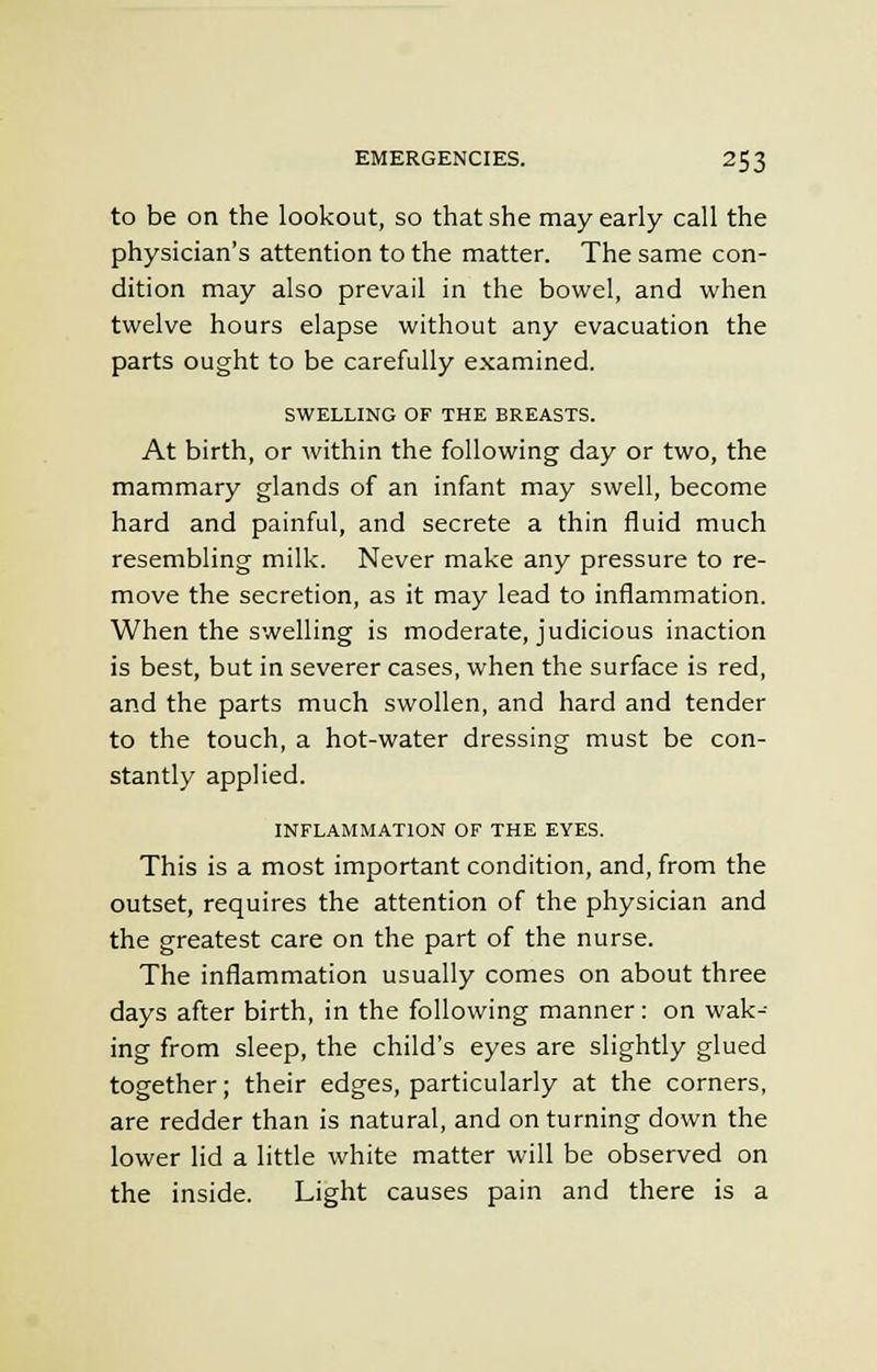 to be on the lookout, so that she may early call the physician's attention to the matter. The same con- dition may also prevail in the bowel, and when twelve hours elapse without any evacuation the parts ought to be carefully examined. SWELLING OF THE BREASTS. At birth, or within the following day or two, the mammary glands of an infant may swell, become hard and painful, and secrete a thin fluid much resembling milk. Never make any pressure to re- move the secretion, as it may lead to inflammation. When the swelling is moderate, judicious inaction is best, but in severer cases, when the surface is red, and the parts much swollen, and hard and tender to the touch, a hot-water dressing must be con- stantly applied. INFLAMMATION OF THE EYES. This is a most important condition, and, from the outset, requires the attention of the physician and the greatest care on the part of the nurse. The inflammation usually comes on about three days after birth, in the following manner: on wak- ing from sleep, the child's eyes are slightly glued together; their edges, particularly at the corners, are redder than is natural, and on turning down the lower lid a little white matter will be observed on the inside. Light causes pain and there is a
