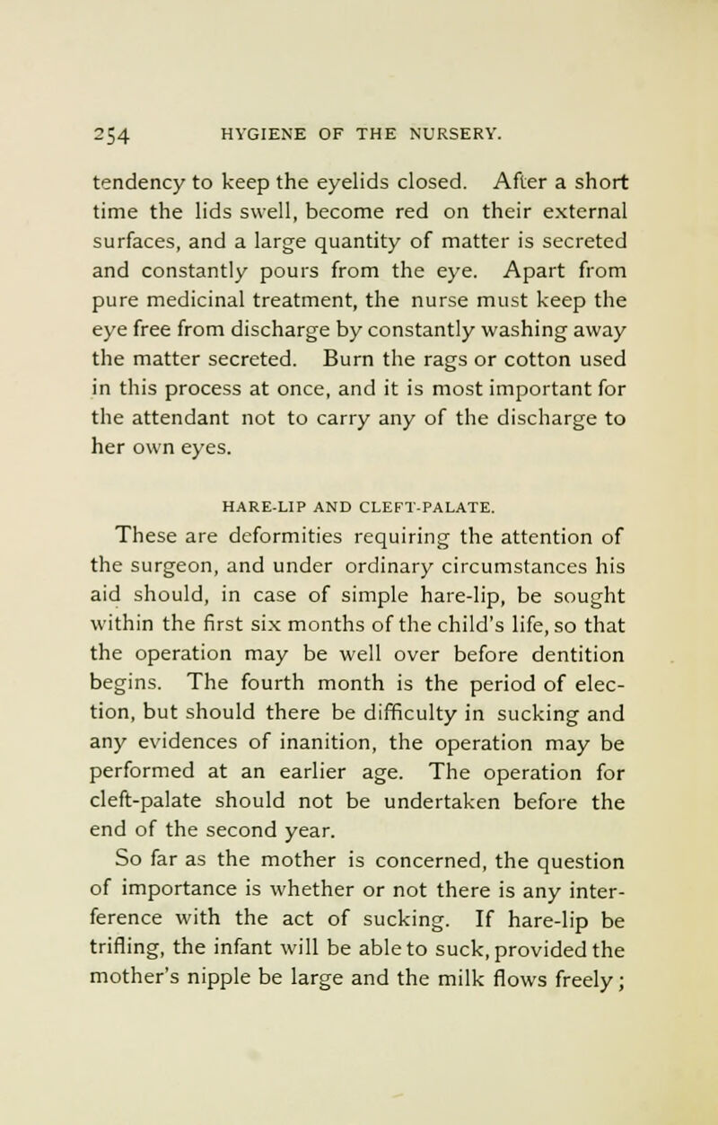 tendency to keep the eyelids closed. After a short time the lids swell, become red on their external surfaces, and a large quantity of matter is secreted and constantly pours from the eye. Apart from pure medicinal treatment, the nurse must keep the eye free from discharge by constantly washing away the matter secreted. Burn the rags or cotton used in this process at once, and it is most important for the attendant not to carry any of the discharge to her own eyes. HARE-LIP AND CLEFT-PALATE. These are deformities requiring the attention of the surgeon, and under ordinary circumstances his aid should, in case of simple hare-lip, be sought within the first six months of the child's life, so that the operation may be well over before dentition begins. The fourth month is the period of elec- tion, but should there be difficulty in sucking and any evidences of inanition, the operation may be performed at an earlier age. The operation for cleft-palate should not be undertaken before the end of the second year. So far as the mother is concerned, the question of importance is whether or not there is any inter- ference with the act of sucking. If hare-lip be trifling, the infant will be able to suck, provided the mother's nipple be large and the milk flows freely;