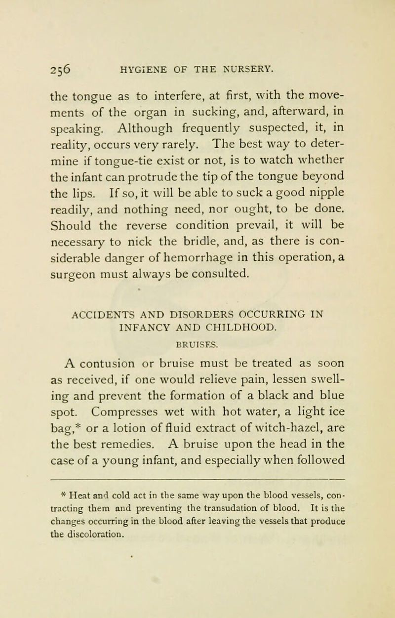 the tongue as to interfere, at first, with the move- ments of the organ in sucking, and, afterward, in speaking. Although frequently suspected, it, in reality, occurs very rarely. The best way to deter- mine if tongue-tie exist or not, is to watch whether the infant can protrude the tip of the tongue beyond the lips. If so, it will be able to suck a good nipple readily, and nothing need, nor ought, to be done. Should the reverse condition prevail, it will be necessary to nick the bridle, and, as there is con- siderable danger of hemorrhage in this operation, a surgeon must always be consulted. ACCIDENTS AND DISORDERS OCCURRING IN INFANCY AND CHILDHOOD. BRUISES. A contusion or bruise must be treated as soon as received, if one would relieve pain, lessen swell- ing and prevent the formation of a black and blue spot. Compresses wet with hot water, a light ice bag,* or a lotion of fluid extract of witch-hazel, are the best remedies. A bruise upon the head in the case of a young infant, and especially when followed * Heat and cold act in the same way upon the blood vessels, con- tracting them and preventing the transudation of blood. It is the changes occurring in the blood after leaving the vessels that produce the discoloration.