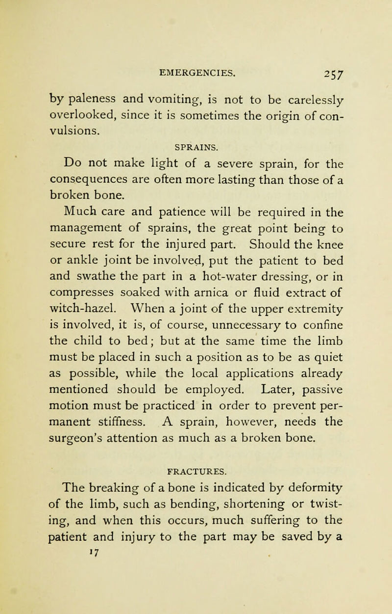 by paleness and vomiting, is not to be carelessly- overlooked, since it is sometimes the origin of con- vulsions. SPRAINS. Do not make light of a severe sprain, for the consequences are often more lasting than those of a broken bone. Much care and patience will be required in the management of sprains, the great point being to secure rest for the injured part. Should the knee or ankle joint be involved, put the patient to bed and swathe the part in a hot-water dressing, or in compresses soaked with arnica or fluid extract of witch-hazel. When a joint of the upper extremity is involved, it is, of course, unnecessary to confine the child to bed; but at the same time the limb must be placed in such a position as to be as quiet as possible, while the local applications already mentioned should be employed. Later, passive motion must be practiced in order to prevent per- manent stiffness. A sprain, however, needs the surgeon's attention as much as a broken bone. FRACTURES. The breaking of a bone is indicated by deformity of the limb, such as bending, shortening or twist- ing, and when this occurs, much suffering to the patient and injury to the part may be saved by a '7
