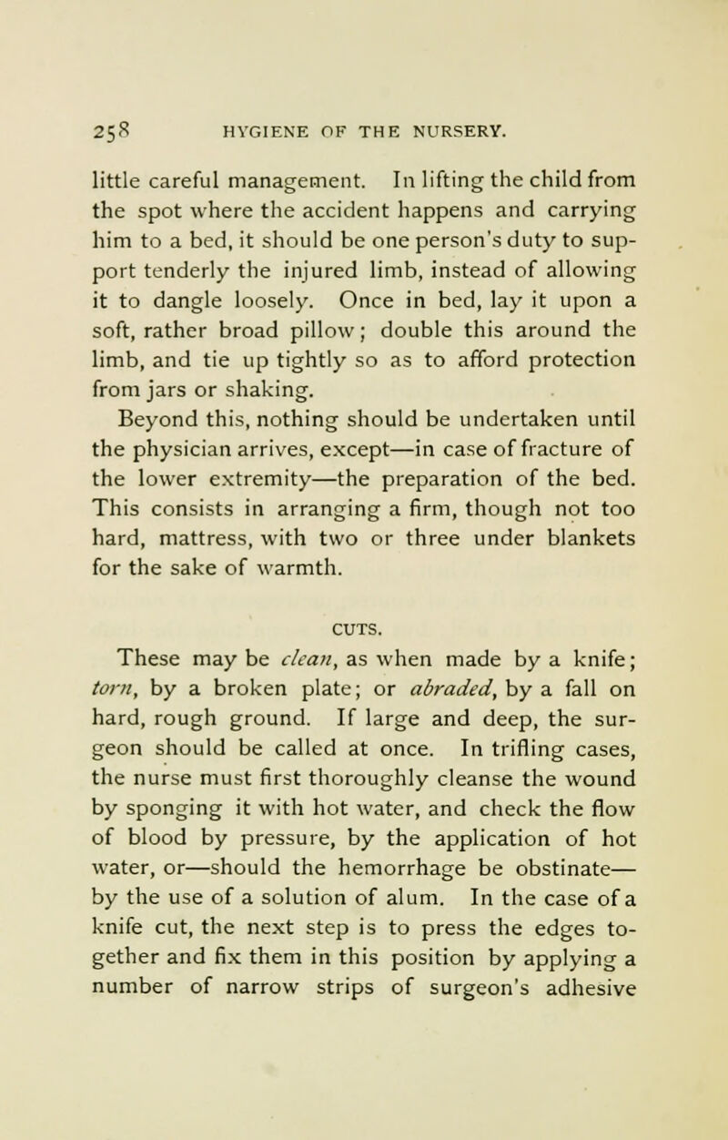little careful management. In lifting the child from the spot where the accident happens and carrying him to a bed, it should be one person's duty to sup- port tenderly the injured limb, instead of allowing it to dangle loosely. Once in bed, lay it upon a soft, rather broad pillow; double this around the limb, and tie up tightly so as to afford protection from jars or shaking. Beyond this, nothing should be undertaken until the physician arrives, except—in case of fracture of the lower extremity—the preparation of the bed. This consists in arranging a firm, though not too hard, mattress, with two or three under blankets for the sake of warmth. CUTS. These may be clean, as when made by a knife; torn, by a broken plate; or abraded, by a fall on hard, rough ground. If large and deep, the sur- geon should be called at once. In trifling cases, the nurse must first thoroughly cleanse the wound by sponging it with hot water, and check the flow of blood by pressure, by the application of hot water, or—should the hemorrhage be obstinate— by the use of a solution of alum. In the case of a knife cut, the next step is to press the edges to- gether and fix them in this position by applying a number of narrow strips of surgeon's adhesive