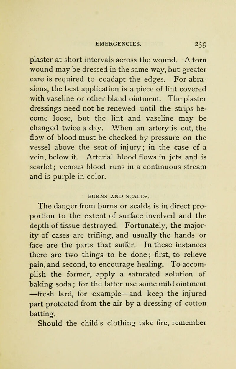 plaster at short intervals across the wound. A torn wound may be dressed in the same way, but greater care is required to coadapt the edges. For abra- sions, the best application is a piece of lint covered with vaseline or other bland ointment. The plaster dressings need not be renewed until the strips be- come loose, but the lint and vaseline may be changed twice a day. When an artery is cut, the flow of blood must be checked by pressure on the vessel above the seat of injury; in the case of a vein, below it. Arterial blood flows in jets and is scarlet; venous blood runs in a continuous stream and is purple in color. BURNS AND SCALDS. The danger from burns or scalds is in direct pro- portion to the extent of surface involved and the depth of tissue destroyed. Fortunately, the major- ity of cases are trifling, and usually the hands or face are the parts that suffer. In these instances there are two things to be done; first, to relieve pain, and second, to encourage healing. To accom- plish the former, apply a saturated solution of baking soda ; for the latter use some mild ointment —fresh lard, for example—and keep the injured part protected from the air by a dressing of cotton batting. Should the child's clothing take fire, remember