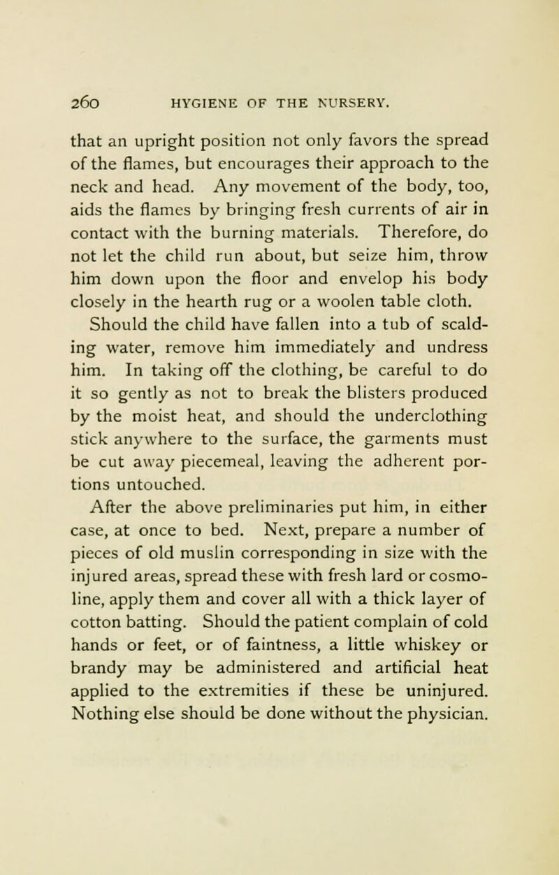 that an upright position not only favors the spread of the flames, but encourages their approach to the neck and head. Any movement of the body, too, aids the flames by bringing fresh currents of air in contact with the burning materials. Therefore, do not let the child run about, but seize him, throw him down upon the floor and envelop his body closely in the hearth rug or a woolen table cloth. Should the child have fallen into a tub of scald- ing water, remove him immediately and undress him. In taking off the clothing, be careful to do it so gently as not to break the blisters produced by the moist heat, and should the underclothing stick anywhere to the surface, the garments must be cut away piecemeal, leaving the adherent por- tions untouched. After the above preliminaries put him, in either case, at once to bed. Next, prepare a number of pieces of old muslin corresponding in size with the injured areas, spread these with fresh lard or cosmo- line, apply them and cover all with a thick layer of cotton batting. Should the patient complain of cold hands or feet, or of faintness, a little whiskey or brandy may be administered and artificial heat applied to the extremities if these be uninjured. Nothing else should be done without the physician.