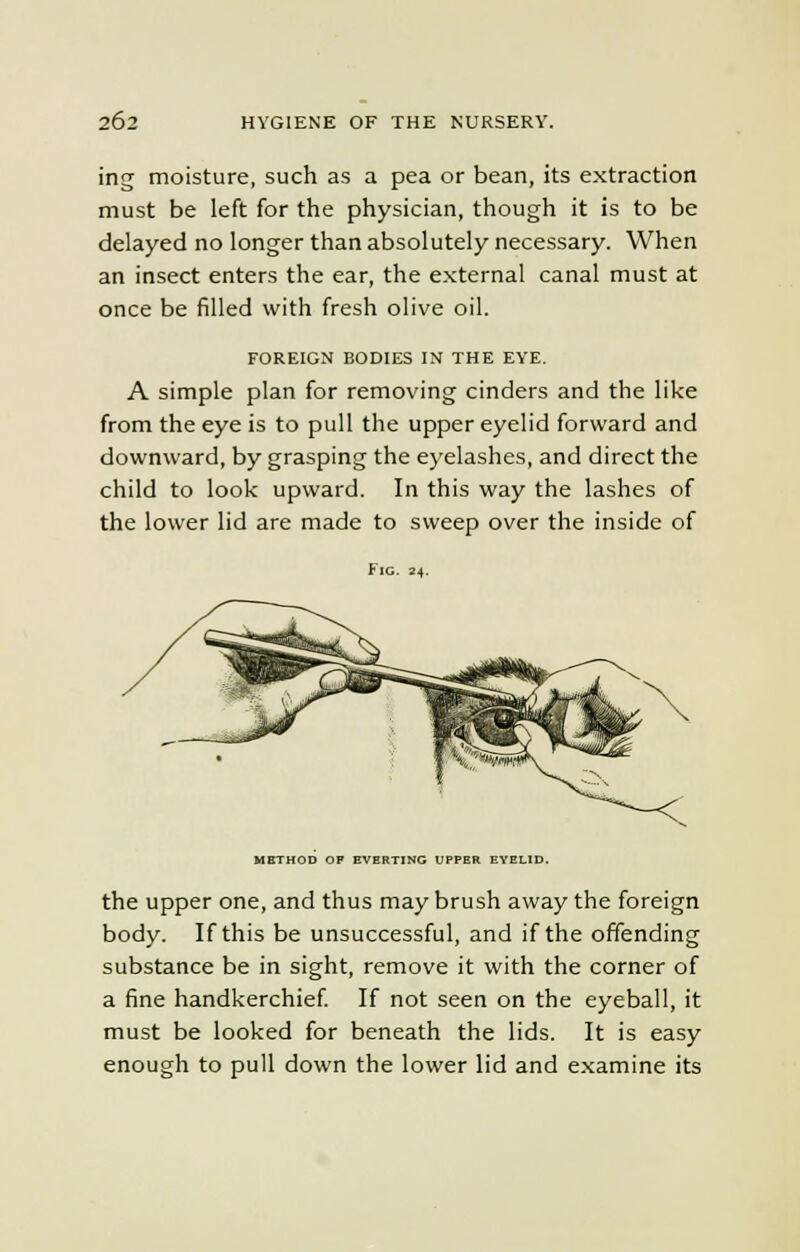 ing moisture, such as a pea or bean, its extraction must be left for the physician, though it is to be delayed no longer than absolutely necessary. When an insect enters the ear, the external canal must at once be filled with fresh olive oil. FOREIGN BODIES IN THE EYE. A simple plan for removing cinders and the like from the eye is to pull the upper eyelid forward and downward, by grasping the eyelashes, and direct the child to look upward. In this way the lashes of the lower lid are made to sweep over the inside of Fig. 24. METHOD OP EVERTING UPPER EYELID. the upper one, and thus may brush away the foreign body. If this be unsuccessful, and if the offending substance be in sight, remove it with the corner of a fine handkerchief. If not seen on the eyeball, it must be looked for beneath the lids. It is easy enough to pull down the lower lid and examine its