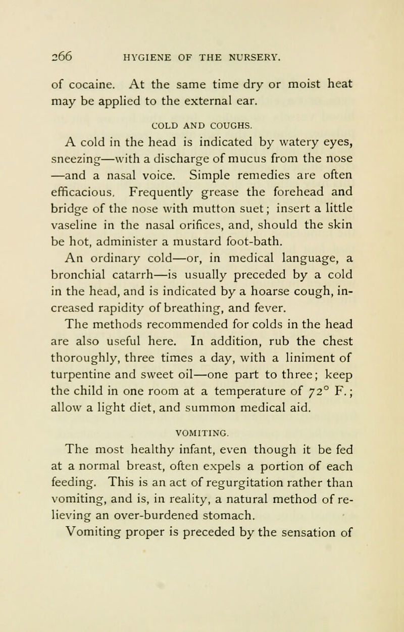 of cocaine. At the same time dry or moist heat may be applied to the external ear. COLD AND COUGHS. A cold in the head is indicated by watery eyes, sneezing—with a discharge of mucus from the nose —and a nasal voice. Simple remedies are often efficacious. Frequently grease the forehead and bridge of the nose with mutton suet; insert a little vaseline in the nasal orifices, and, should the skin be hot, administer a mustard foot-bath. An ordinary cold—or, in medical language, a bronchial catarrh—is usually preceded by a cold in the head, and is indicated by a hoarse cough, in- creased rapidity of breathing, and fever. The methods recommended for colds in the head are also useful here. In addition, rub the chest thoroughly, three times a day, with a liniment of turpentine and sweet oil—one part to three; keep the child in one room at a temperature of 720 F.; allow a light diet, and summon medical aid. VOMITING. The most healthy infant, even though it be fed at a normal breast, often expels a portion of each feeding. This is an act of regurgitation rather than vomiting, and is, in reality, a natural method of re- lieving an over-burdened stomach. Vomiting proper is preceded by the sensation of