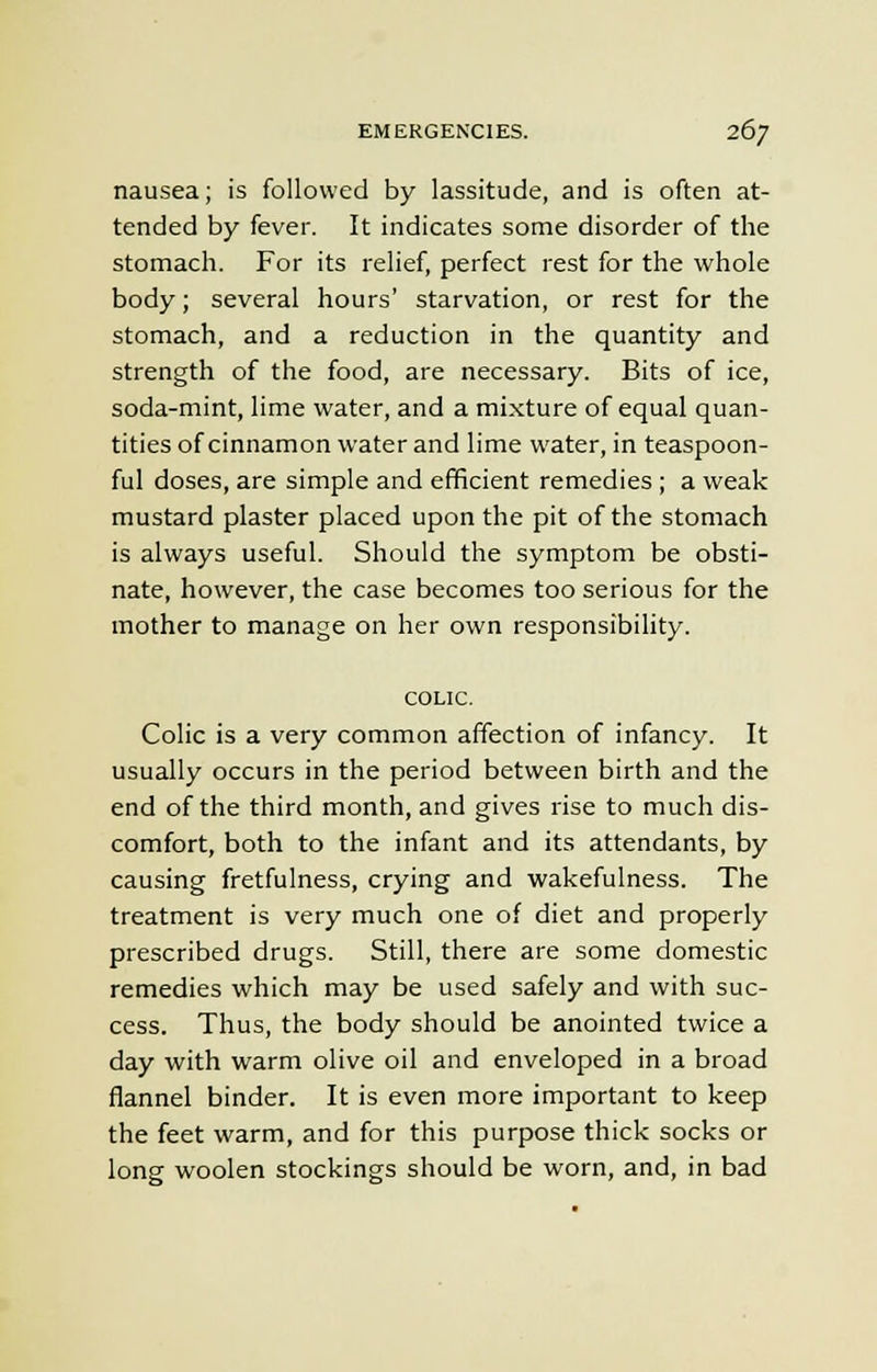 nausea; is followed by lassitude, and is often at- tended by fever. It indicates some disorder of the stomach. For its relief, perfect rest for the whole body; several hours' starvation, or rest for the stomach, and a reduction in the quantity and strength of the food, are necessary. Bits of ice, soda-mint, lime water, and a mixture of equal quan- tities of cinnamon water and lime water, in teaspoon- ful doses, are simple and efficient remedies ; a weak mustard plaster placed upon the pit of the stomach is always useful. Should the symptom be obsti- nate, however, the case becomes too serious for the mother to manage on her own responsibility. COLIC. Colic is a very common affection of infancy. It usually occurs in the period between birth and the end of the third month, and gives rise to much dis- comfort, both to the infant and its attendants, by causing fretfulness, crying and wakefulness. The treatment is very much one of diet and properly prescribed drugs. Still, there are some domestic remedies which may be used safely and with suc- cess. Thus, the body should be anointed twice a day with warm olive oil and enveloped in a broad flannel binder. It is even more important to keep the feet warm, and for this purpose thick socks or long woolen stockings should be worn, and, in bad