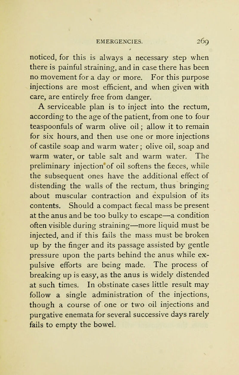 noticed, for this is always a necessary step when there is painful straining, and in case there has been no movement for a day or more. For this purpose injections are most efficient, and when given with care, are entirely free from danger. A serviceable plan is to inject into the rectum, according to the age of the patient, from one to four teaspoonfuls of warm olive oil; allow it to remain for six hours, and then use one or more injections of castile soap and warm water; olive oil, soap and warm water, or table salt and warm water. The preliminary injection of oil softens the faeces, while the subsequent ones have the additional effect of distending the walls of the rectum, thus bringing about muscular contraction and expulsion of its contents. Should a compact faecal mass be present at the anus and be too bulky to escape—a condition often visible during straining—more liquid must be injected, and if this fails the mass must be broken up by the finger and its passage assisted by gentle pressure upon the parts behind the anus while ex- pulsive efforts are being made. The process of breaking up is easy, as the anus is widely distended at such times. In obstinate cases little result may follow a single administration of the injections, though a course of one or two oil injections and purgative enemata for several successive days rarely fails to empty the bowel.