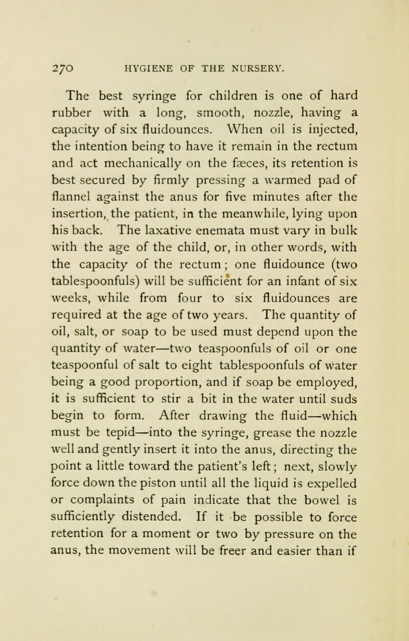 The best syringe for children is one of hard rubber with a long, smooth, nozzle, having a capacity of six fluidounces. When oil is injected, the intention being to have it remain in the rectum and act mechanically on the fasces, its retention is best secured by firmly pressing a warmed pad of flannel against the anus for five minutes after the insertion, the patient, in the meanwhile, lying upon his back. The laxative enemata must vary in bulk with the age of the child, or, in other words, with the capacity of the rectum ; one fluidounce (two tablespoonfuls) will be sufficient for an infant of six weeks, while from four to six fluidounces are required at the age of two years. The quantity of oil, salt, or soap to be used must depend upon the quantity of water—two teaspoonfuls of oil or one teaspoonful of salt to eight tablespoonfuls of water being a good proportion, and if soap be employed, it is sufficient to stir a bit in the water until suds begin to form. After drawing the fluid—which must be tepid—into the syringe, grease the nozzle well and gently insert it into the anus, directing the point a little toward the patient's left; next, slowly force down the piston until all the liquid is expelled or complaints of pain indicate that the bowel is sufficiently distended. If it be possible to force retention for a moment or two by pressure on the anus, the movement will be freer and easier than if