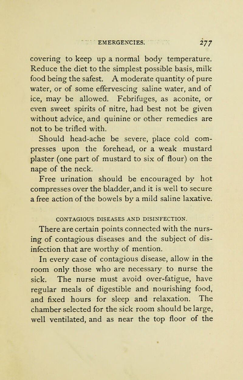 covering to keep up a normal body temperature. Reduce the diet to the simplest possible basis, milk food being the safest. A moderate quantity of pure water, or of some effervescing saline water, and of ice, may be allowed. Febrifuges, as aconite, or even sweet spirits of nitre, had best not be given without advice, and quinine or other remedies are not to be trifled with. Should head-ache be severe, place cold com- presses upon the forehead, or a weak mustard plaster (one part of mustard to six of flour) on the nape of the neck. Free urination should be encouraged by hot compresses over the bladder, and it is well to secure a free action of the bowels by a mild saline laxative. CONTAGIOUS DISEASES AND DISINFECTION. There are certain points connected with the nurs- ing of contagious diseases and the subject of dis- infection that are worthy of mention. In every case of contagious disease, allow in the room only those who are necessary to nurse the sick. The nurse must avoid over-fatigue, have regular meals of digestible and nourishing food, and fixed hours for sleep and relaxation. The chamber selected for the sick room should be large, well ventilated, and as near the top floor of the