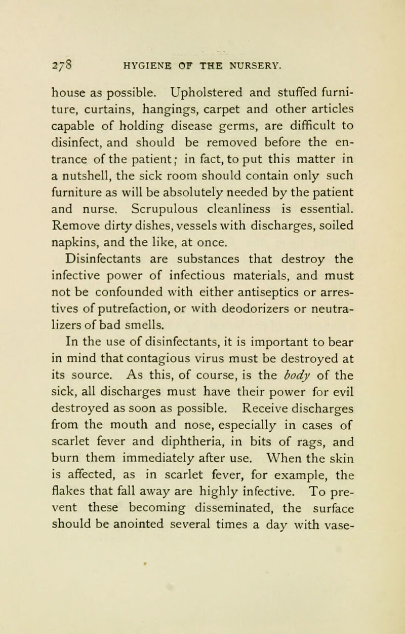 house as possible. Upholstered and stuffed furni- ture, curtains, hangings, carpet and other articles capable of holding disease germs, are difficult to disinfect, and should be removed before the en- trance of the patient; in fact, to put this matter in a nutshell, the sick room should contain only such furniture as will be absolutely needed by the patient and nurse. Scrupulous cleanliness is essential. Remove dirty dishes, vessels with discharges, soiled napkins, and the like, at once. Disinfectants are substances that destroy the infective power of infectious materials, and must not be confounded with either antiseptics or arres- tees of putrefaction, or with deodorizers or neutra- lizes of bad smells. In the use of disinfectants, it is important to bear in mind that contagious virus must be destroyed at its source. As this, of course, is the body of the sick, all discharges must have their power for evil destroyed as soon as possible. Receive discharges from the mouth and nose, especially in cases of scarlet fever and diphtheria, in bits of rags, and burn them immediately after use. When the skin is affected, as in scarlet fever, for example, the flakes that fall away are highly infective. To pre- vent these becoming disseminated, the surface should be anointed several times a day with vase-
