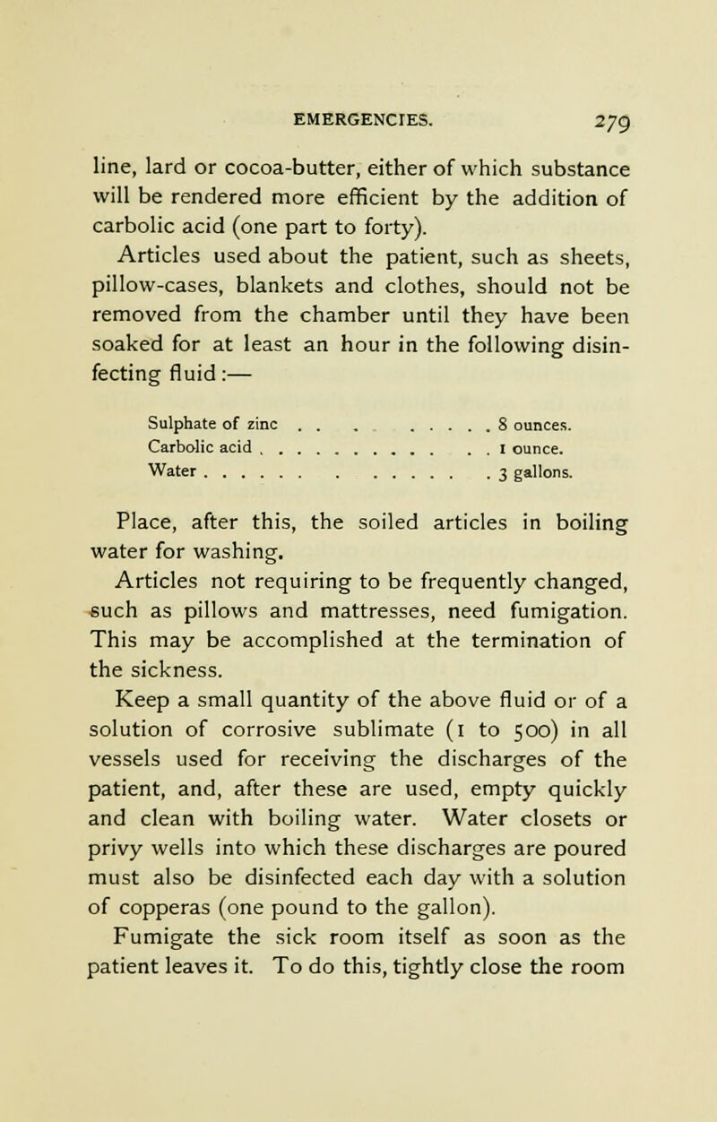 line, lard or cocoa-butter, either of which substance will be rendered more efficient by the addition of carbolic acid (one part to forty). Articles used about the patient, such as sheets, pillow-cases, blankets and clothes, should not be removed from the chamber until they have been soaked for at least an hour in the following disin- fecting fluid:— Sulphate of zinc . . . 8 ounces. Carbolic acid I ounce. Water 3 gallons. Place, after this, the soiled articles in boiling water for washing. Articles not requiring to be frequently changed, such as pillows and mattresses, need fumigation. This may be accomplished at the termination of the sickness. Keep a small quantity of the above fluid or of a solution of corrosive sublimate (1 to 500) in all vessels used for receiving the discharges of the patient, and, after these are used, empty quickly and clean with boiling water. Water closets or privy wells into which these discharges are poured must also be disinfected each day with a solution of copperas (one pound to the gallon). Fumigate the sick room itself as soon as the patient leaves it. To do this, tightly close the room